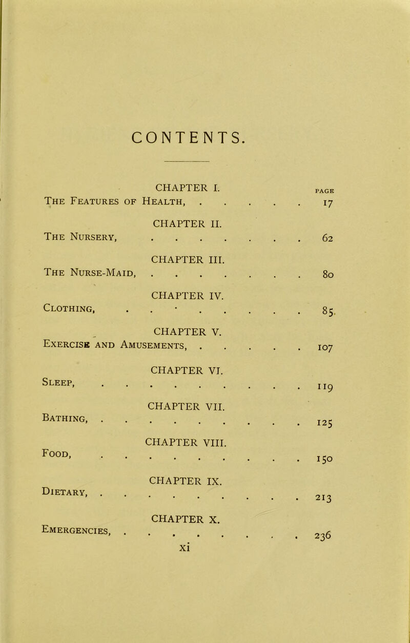 CONTENTS. The Features of CHAPTER I. Health, PAGE 17 The Nursery, CHAPTER II. . . 62 The Nurse-Maid, CHAPTER III. 80 Clothing, CHAPTER IV. 1r\ CO CHAPTER V. Exercise and Amusements, 107 Sleep, CHAPTER VI. • 1 r9 Bathing, . CHAPTER VII. . 125 Food, CHAPTER VIII. . 150 Dietary, . CHAPTER IX. 213 Emergencies, . CHAPTER X. • 236