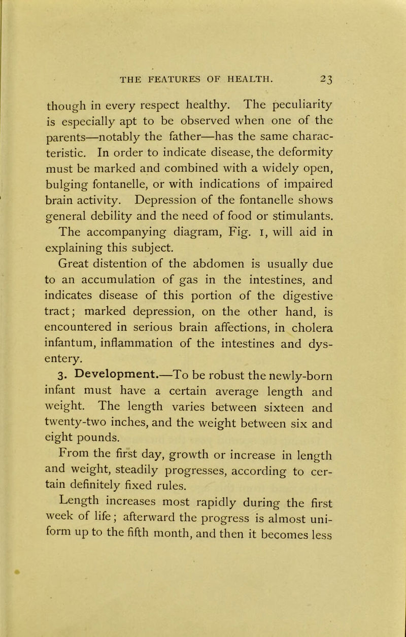 though in every respect healthy. The peculiarity is especially apt to be observed when one of the parents—notably the father—has the same charac- teristic. In order to indicate disease, the deformity must be marked and combined with a widely open, bulging fontanelle, or with indications of impaired brain activity. Depression of the fontanelle shows general debility and the need of food or stimulants. The accompanying diagram, Fig. 1, will aid in explaining this subject. Great distention of the abdomen is usually due to an accumulation of gas in the intestines, and indicates disease of this portion of the digestive tract; marked depression, on the other hand, is encountered in serious brain affections, in cholera infantum, inflammation of the intestines and dys- entery. 3. Development.—To be robust the newly-born infant must have a certain average length and weight. The length varies between sixteen and twenty-two inches, and the weight between six and eight pounds. From the first day, growth or increase in length and weight, steadily progresses, according to cer- tain definitely fixed rules. Length increases most rapidly during the first week of life; afterward the progress is almost uni- form up to the fifth month, and then it becomes less