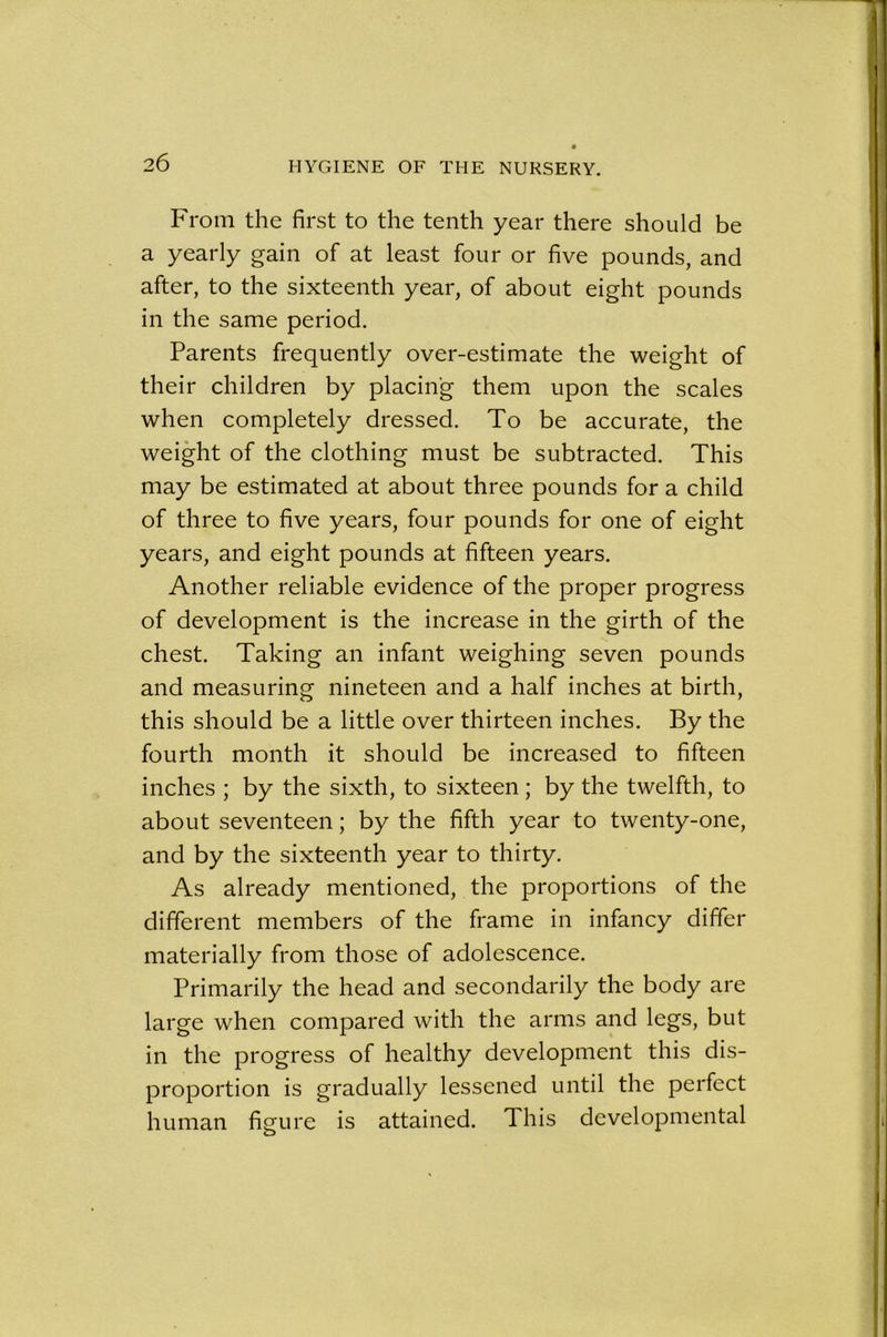 From the first to the tenth year there should be a yearly gain of at least four or five pounds, and after, to the sixteenth year, of about eight pounds in the same period. Parents frequently over-estimate the weight of their children by placing them upon the scales when completely dressed. To be accurate, the weight of the clothing must be subtracted. This may be estimated at about three pounds for a child of three to five years, four pounds for one of eight years, and eight pounds at fifteen years. Another reliable evidence of the proper progress of development is the increase in the girth of the chest. Taking an infant weighing seven pounds and measuring nineteen and a half inches at birth, this should be a little over thirteen inches. By the fourth month it should be increased to fifteen inches ; by the sixth, to sixteen ; by the twelfth, to about seventeen; by the fifth year to twenty-one, and by the sixteenth year to thirty. As already mentioned, the proportions of the different members of the frame in infancy differ materially from those of adolescence. Primarily the head and secondarily the body are large when compared with the arms and legs, but in the progress of healthy development this dis- proportion is gradually lessened until the perfect human figure is attained. This developmental