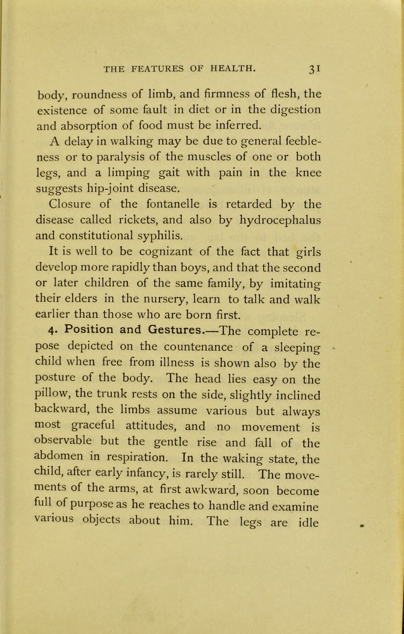 body, roundness of limb, and firmness of flesh, the existence of some fault in diet or in the digestion and absorption of food must be inferred. A delay in walking may be due to general feeble- ness or to paralysis of the muscles of one or both legs, and a limping gait with pain in the knee suggests hip-joint disease. Closure of the fontanelle is retarded by the disease called rickets, and also by hydrocephalus and constitutional syphilis. It is well to be cognizant of the fact that girls develop more rapidly than boys, and that the second or later children of the same family, by imitating their elders in the nursery, learn to talk and walk earlier than those who are born first. 4. Position and Gestures.—The complete re- pose depicted on the countenance of a sleeping child when free from illness is shown also by the posture of the body. The head lies easy on the pillow, the trunk rests on the side, slightly inclined backward, the limbs assume various but always most graceful attitudes, and no movement is observable but the gentle rise and fall of the abdomen in respiration. In the waking state, the child, after early infancy, is rarely still. The move- ments of the arms, at first awkward, soon become full of purpose as he reaches to handle and examine vaiious objects about him. The legs are idle