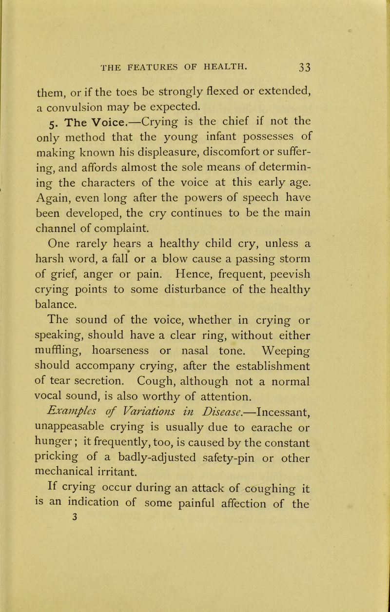 them, or if the toes be strongly flexed or extended, a convulsion may be expected. 5. The Voice.—Crying is the chief if not the only method that the young infant possesses of making known his displeasure, discomfort or suffer- ing-, and affords almost the sole means of determin- ing the characters of the voice at this early age. Again, even long after the powers of speech have been developed, the cry continues to be the main channel of complaint. One rarely hears a healthy child cry, unless a harsh word, a fall or a blow cause a passing storm of grief, anger or pain. Hence, frequent, peevish crying points to some disturbance of the healthy balance. The sound of the voice, whether in crying or speaking, should have a clear ring, without either muffling, hoarseness or nasal tone. Weeping should accompany crying, after the establishment of tear secretion. Cough, although not a normal vocal sound, is also worthy of attention. Examples of Variations in Disease.—Incessant, unappeasable crying is usually due to earache 01- hunger ; it frequently, too, is caused by the constant pricking of a badly-adjusted safety-pin or other mechanical irritant. If crying occur during an attack of coughing it is an indication of some painful affection of the 3