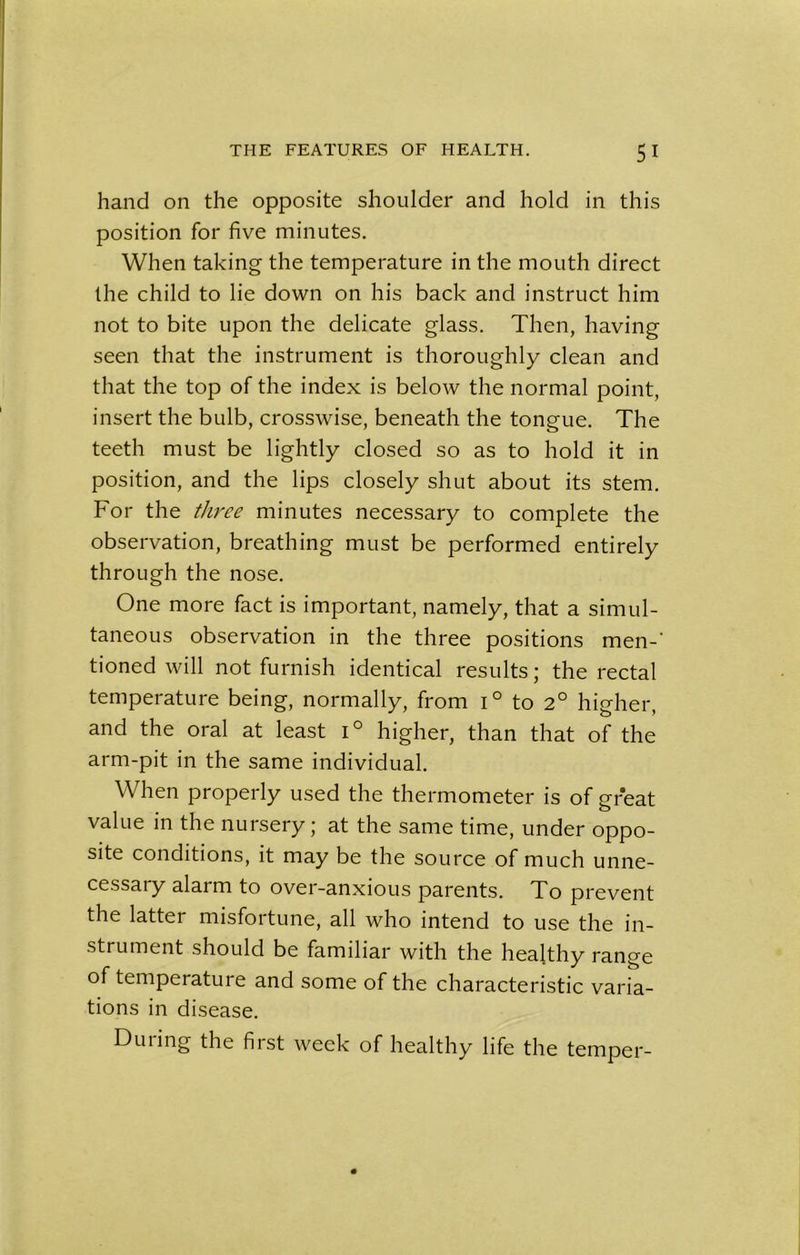 hand on the opposite shoulder and hold in this position for five minutes. When taking the temperature in the mouth direct the child to lie down on his back and instruct him not to bite upon the delicate glass. Then, having seen that the instrument is thoroughly clean and that the top of the index is below the normal point, insert the bulb, crosswise, beneath the tongue. The teeth must be lightly closed so as to hold it in position, and the lips closely shut about its stem. For the three minutes necessary to complete the observation, breathing must be performed entirely through the nose. One more fact is important, namely, that a simul- taneous observation in the three positions men-' tioned will not furnish identical results; the rectal temperature being, normally, from i° to 2° higher, and the oral at least i° higher, than that of the arm-pit in the same individual. When properly used the thermometer is of great value in the nursery; at the same time, under oppo- site conditions, it may be the source of much unne- cessary alarm to over-anxious parents. To prevent the latter misfortune, all who intend to use the in- strument should be familiar with the healthy range of temperature and some of the characteristic varia- tions in disease. Duiing the first week of healthy life the temper-