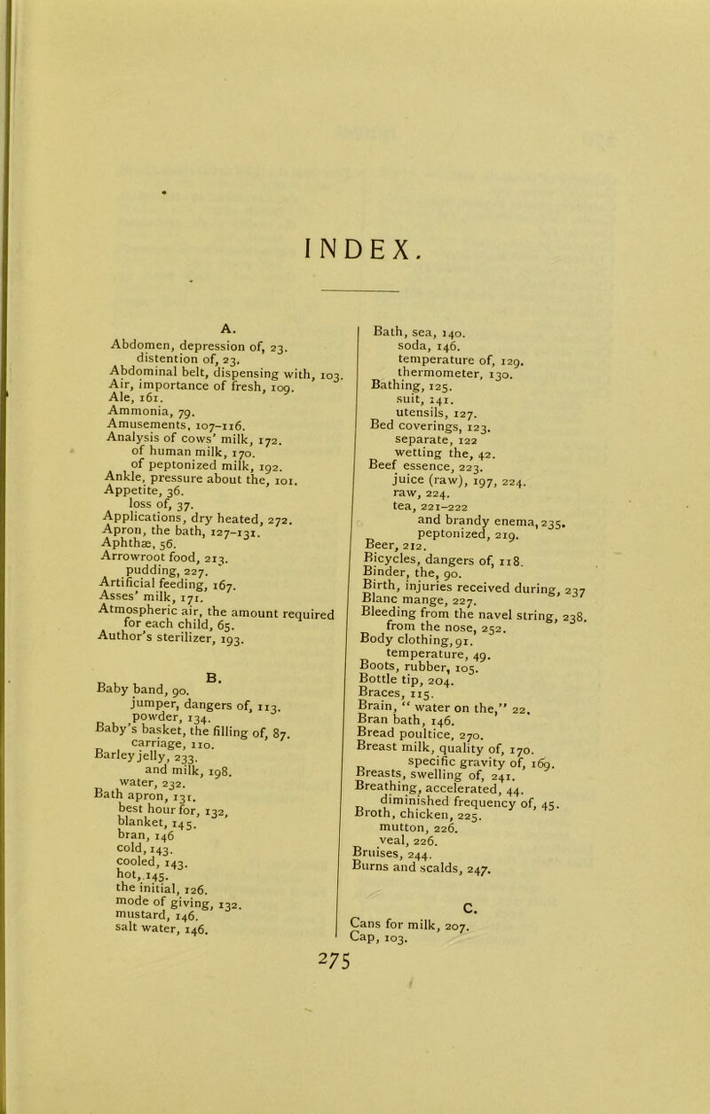 INDEX. A. Abdomen, depression of, 23. distention of, 23. Abdominal belt, dispensing with, 103. Air, importance of fresh, ioq. Ale, 161. Ammonia, 79, Amusements, 107-116. Analysis of cows’ milk, 172. of human milk, 170. of peptonized milk, 192. Ankle, pressure about the, 101. Appetite, 36. loss of, 37. Applications, dry heated, 272. Apron, the bath, 127-131. Aphthae, 56. Arrowroot food, 213. pudding, 227. Artificial feeding, 167. Asses’ milk, 171. Atmospheric air, the amount required for each child, 65. Author's sterilizer, 193. D . Baby band, 90. jumper, dangers of, 113. powder, 134. Baby’s basket, the filling of, 87. carriage, no. Barley jelly, 233. and milk, 198. water, 232. Bath apron, 131. best hour for, 142 blanket, 145. bran, 146 cold,143. cooled, 143. hot, 145. the initial, 126. mode of giving, 132. mustard, 146. salt water, 146. Bath,sea, 340. soda, 146. temperature of, 129. thermometer, 130. Bathing, 125. suit, 241. utensils, 127. Bed coverings, 123. separate, 122 wetling the, 42. Beef essence, 223. juice (raw), 197, 224. raw, 224. tea, 221-222 and brandy enema, 235. peptonized, 219. Beer, 212. Bicycles, dangers of, 118. Binder, the, 90. Birth, injuries received during, 237 Blanc mange, 227. Bleeding from the navel string, 238. from the nose, 252. Body clothing, 91. temperature, 49. Boots, rubber, 105. Bottle tip, 204. Braces, 115. Brain, “ water on the, 22. Bran bath, 146. Bread poultice, 270. Breast milk, quality of, 170. specific gravity of, 169. Breasts, swelling of, 241. Breathing^ accelerated, 44. diminished frequency of, 4s. Broth, chicken, 225. mutton, 226. veal, 226. Bruises, 244. Burns and scalds, 247. C. Cans for milk, 207. Cap, 103.