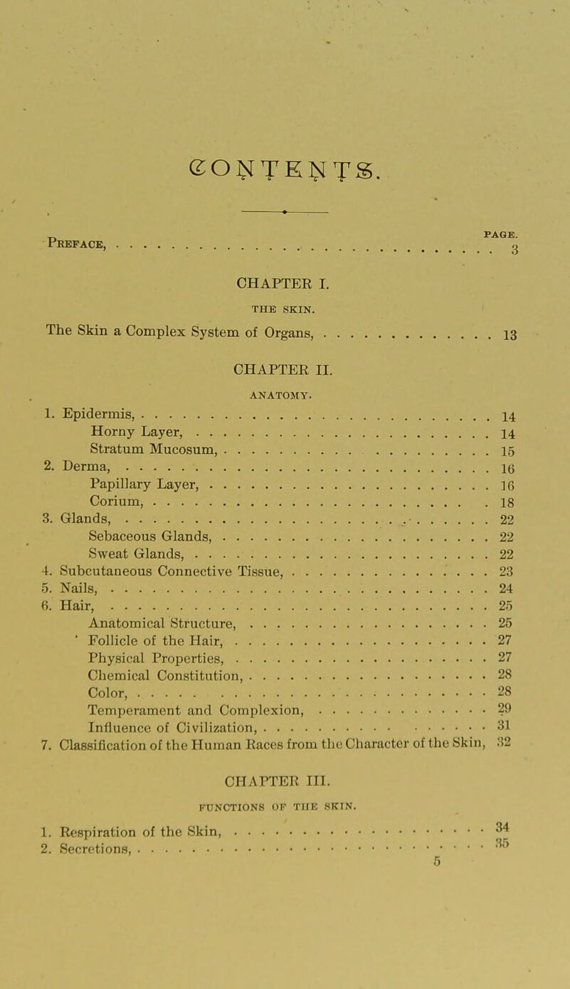 CHAPTER I. THE SKIN. The Skin a Complex System of Organs, 13 CHAPTER II. ANATOMY. 1. Epidermis, 14 Horny Layer, 14 Stratum Mucosum, 15 2. Derma, 16 Papillary Layer 16 Corium, 18 3. Glands, • 22 Sebaceous Glands 22 Sweat Glands, 22 4. Subcutaneous Connective Tissue, 23 5. Nails, 1 24 6. Hair, 25 Anatomical Structure 25 • Follicle of the Hair, 27 Physical Properties, 27 Chemical Constitution, 28 Color, 28 Temperament and Complexion, 29 Influence of Civilization, 31 7. Classification of the Human Races from the Character of the Skin, 32 CHAPTER III. FUNCTIONS OF THE .SKIN. 1. Respiration of the Skin, 34 2. Secretions, 35