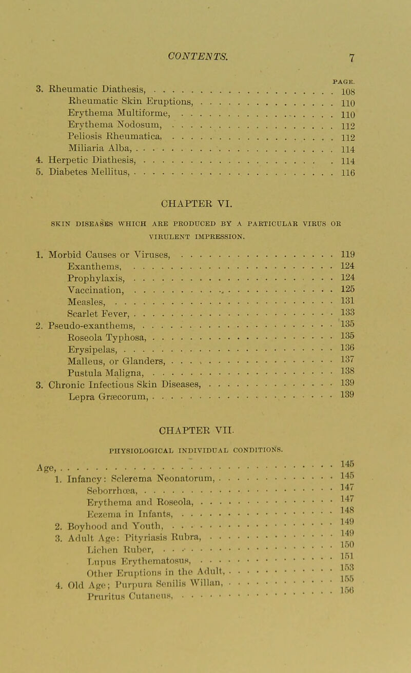 PAGE. 3. Rheumatic Diathesis, lyy Rheumatic Skin Eruptions, 110 Erythema Multiforme, 110 Erythema Nodosum, 112 Peliosis Rheumatica, 112 Miliaria Alba, 114 4. Herpetic Diathesis, 114 5. Diabetes Mellitus, 116 CHAPTER VI. SKIN DISEASES WHICH A HE PRODUCED BY A PARTICULAR VIRUS OR VIRULENT IMPRESSION. 1. Morbid Causes or Viruses, 119 Exanthems 124 Prophylaxis, 124 Vaccination, 125 Measles, 131 Scarlet Fever, 133 2. Pseudo-exanthems, • 135 Roseola Typhosa, 135 Erysipelas, . . . 136 Malleus, or Glanders, . . . -. 137 Pustula Maligna, 138 3. Chronic Infectious Skin Diseases, Lepra Gnecorum, CHAPTER VII. PHYSIOLOGICAL INDIVIDUAL CONDITIONS. Age,  J* 1. Infancy: Sclerema Neonatorum, 1 '•' Seborrhoea Erythema and Roseola, ™ Eczema in Infants, 2. Boyhood and Youth, 14*' 3. Adult Age: Pityriasis Rubra, ™ Lichen Ruber, . • •• LupUS Erythematosus, * Other Eruptions in the Adult J™ 4. Old Age; Purpura Senilis Willan ^ Pruritus Cutaneus 1'