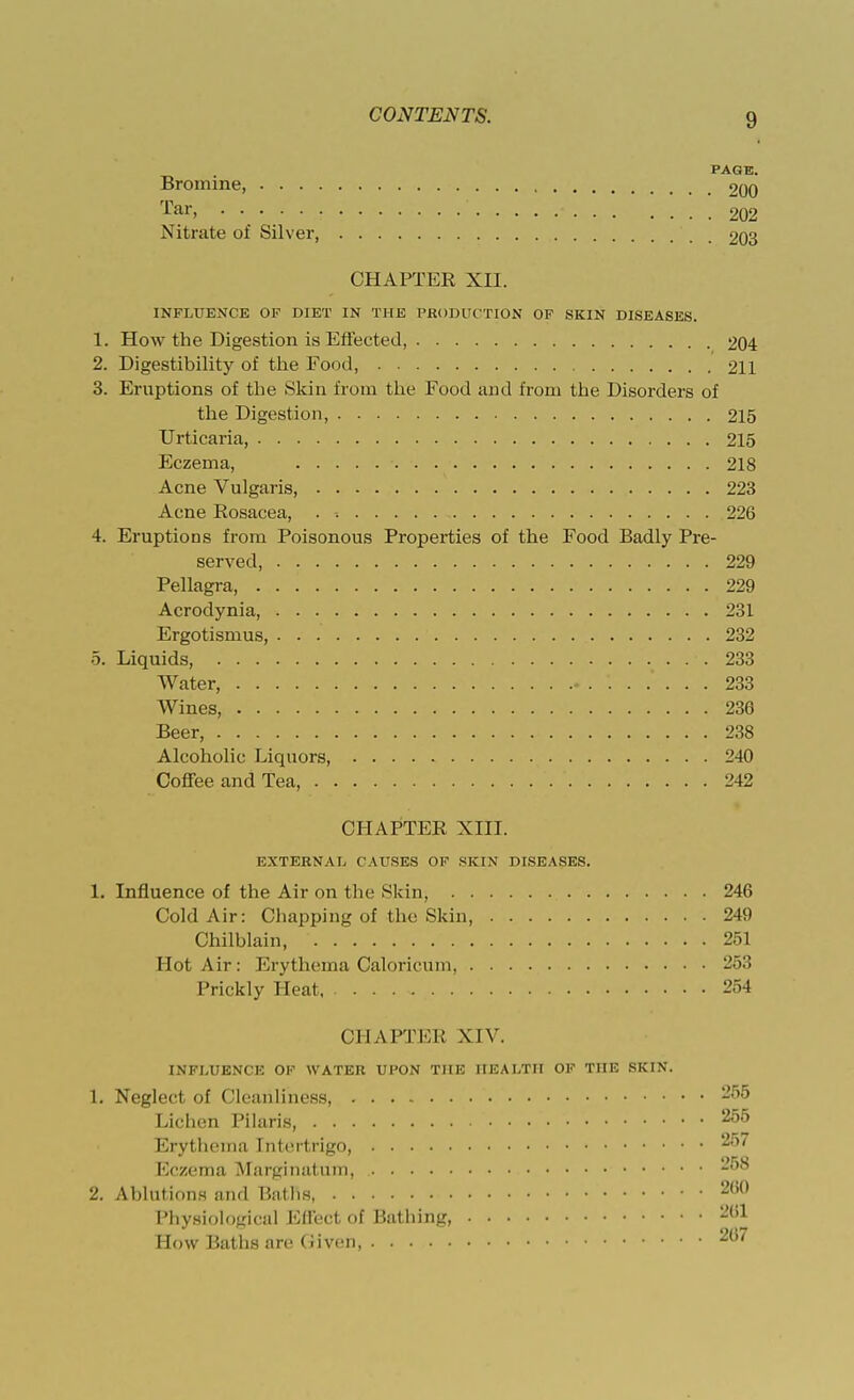 PAGE Bromine, 200 Tar> :  ' 202 Nitrate of Silver, 203 CHAPTER XII. INFLUENCE OF DIET IN THE PRODUC TION OF SKIN DISEASES. 1. How the Digestion is Effected, 204 2. Digestibility of the Food, 211 3. Eruptions of the Skin from the Food and from the Disorders of the Digestion, 215 Urticaria, 215 Eczema, 218 Acne Vulgaris, 223 Acne Rosacea, . -. 226 4. Eruptions from Poisonous Properties of the Food Badly Pre- served, 229 Pellagra, 229 Acrodynia, 231 Ergotismus, 232 5. Liquids, .233 Water, 233 Wines, 236 Beer, 238 Alcoholic Liquors 240 Coffee and Tea, 242 CHAPTER XIII. EXTERNAL CAUSES OK SKIN DISEASES. 1. Influence of the Air on the Skin, 246 Cold Air: Chapping of the Skin, 249 Chilblain, 251 Hot Air: Erythema Caloricum, 253 Prickly Heat, 254 CHAPTER XIV. INFLUENCE OF WATER UPON THE HEALTH OF THE SKIN. 1. Neglect of Cleanliness, -,r,5 Lichen Pilaris, 255 Erythema Intertrigo, 2'r> Eczema Marginatum, 2. Ablutions and Baths 260 Physiological Effect of Bathing, How Baths arc (Hvefl 2(i'