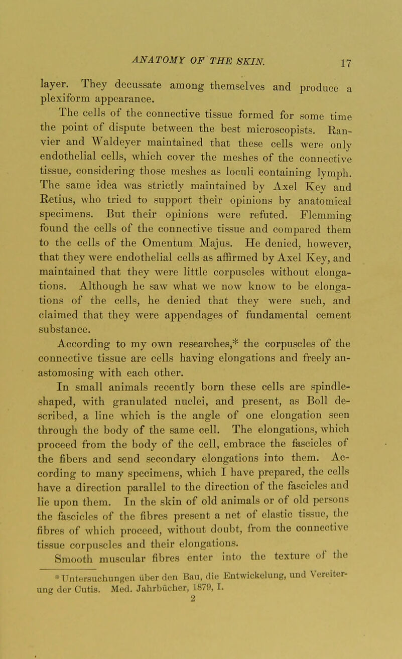layer. They decussate among themselves and produce a plexiform appearance. The cells of the connective tissue formed for some time the point of dispute between the best microscopists. Ran- vier and Waldeyer maintained that these cells were only endothelial cells, which cover the meshes of the connective tissue, considering those meshes as loculi containing lymph. The same idea was strictly maintained by Axel Key and Retius, who tried to support their opinions by anatomical specimens. But their opinions were refuted. Flemming found the cells of the connective tissue and compared them to the cells of the Omentum Majus. He denied, however, that they were endothelial cells as affirmed by Axel Key, and maintained that they were little corpuscles without elonga- tions. Although he saw what we now knoAV to be elonga- tions of the cells, he denied that they were such, and claimed that they were appendages of fundamental cement substance. According to my own researches,* the corpuscles of the connective tissue are cells having elongations and freely an- astomosing with each other. In small animals recently born these cells are spindle- shaped, with granulated nuclei, and present, as Boll de- scribed, a line which is the angle of one elongation seen through the body of the same cell. The elongations, which proceed from the body of the cell, embrace the fascicles of the fibers and send secondary elongations into them. Ac- cording to many specimens, which I have prepared, the cells have a direction parallel to the direction of the fascicles and lie upon them. In the skin of old animals or of old persons the fascicles of the fibres present a net of elastic tissue, the fibres of which proceed, without doubt, from the connective tissue corpuscles and their elongations. Smooth muscular fibres enter into the texture of the MJntersuchungen iiber den Bail, die Entwickelung, und Veri-iter- ung der Cutis. Med. Juhrbucher, 1879, L 2