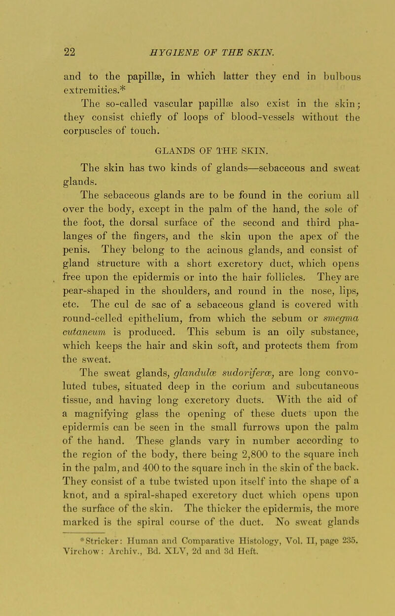 and to the papillae, in which latter they end in bulbous extremities.* The so-called vascular papillae also exist in the skin; they consist chiefly of loops of blood-vessels without the corpuscles of touch. GLANDS OF THE SKIN. The skin has two kinds of glands—sebaceous and sweat glands. The sebaceous glands are to be found in the corium all over the body, except in the palm of the hand, the sole of the foot, the dorsal surface of the second and third pha- langes of the fingers, and the skin upon the apex of the penis. They belong to the acinous glands, and consist of gland structure with a short excretory duct, which opens free upon the epidermis or into the hair follicles. They are pear-shaped in the shoulders, and round in the nose, lips, etc. The cul de sac of a sebaceous gland is covered with round-celled epithelium, from which the sebum or smegma cutaneum is produced. This sebum is an oily substance, which keeps the hair and skin soft, and protects them from the sweat. The sweat glands, glandulce sudoriferce, are long convo- luted tubes, situated deep in the corium and subcutaneous tissue, and having long excretory ducts. With the aid of a magnifying glass the opening of these ducts upon the epidermis can be seen in the small furrows upon the palm of the hand. These glands vary in number according to the region of the body, there being 2,800 to the square inch in the palm, and 400 to the square inch in the skin of the back. They consist of a tube twisted upon itself into the shape of a knot, and a spiral-shaped excretory duct which opens upon the surface of the skin. The thicker the epidermis, the more marked is the spiral course of the duct. No sweat glands *Stricker: Human and Comparative Histology, Vol. II, page 235. Virchow: Archiv., Bd. XLV, 2d and 3d Heft.