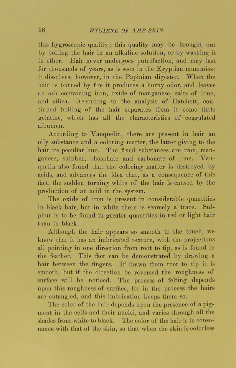 this hygroscopic quality; this quality may be brought out by boiling the hair in an alkaline solution, or by washing it in ether. Hair never undergoes putrefaction, and may last for thousands of years, as is seen in the Egyptian mummies; it dissolves, however, in the Papinian digester. When the hair is burned by fire it produces a horny odor, and leaves an ash containing iron, oxide of manganese, salts of lime, and silica. According to the analysis of Hatchett, con- tinued boiling of the hair separates from it some little gelatine, which has all the characteristics of coagulated albumen. According to Vauquelin, there are present in hair an oily substance and a coloring matter, the latter giving to the hair its peculiar hue. The fixed substances are iron, man- ganese, sulphur, phosphate and carbonate of lime. Vau- quelin also found that the coloring matter is destroyed by acids, and advances the idea that, as a consequence of this fact, the sudden turning white of the hair is caused by the production of an acid in the system. The oxide of iron is present in considerable quantities in black hair, but in white there is scarcely a trace. Sul- phur is to be found in greater quantities in red or light hair than in black. Although the hair appears so smooth to the touch, we know that it has an imbricated texture, with the projections all pointing in one direction from root to tip, as is found in the feather. This fact can be demonstrated by drawing n hair between the fingers. If drawn from root to tip it is smooth, but if the direction be reversed the roughness of surface will be noticed. The process of felting depends upon this roughness of surface, for in the process the hairs are entangled, and this imbrication keeps them so. The color of the hair depends upon the presence of a pig- ment in the cells and their nuclei, and varies through all the shades from white to black. The color of the hair is in conso- nance with that of the skin, so that when the skin is colorless