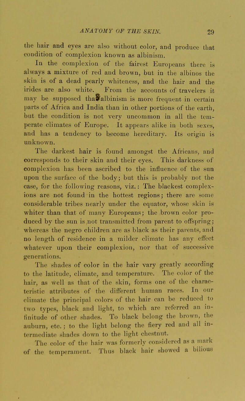 the hair and eyes are also without color, and produce that condition of complexion known as albinism. In the complexion of the fairest Europeans there is always a mixture of red and brown, but in the albinos the skin is of a dead pearly whiteness, and the hair and the irides are also white. From the accounts of travelers it may be supposed tha^albinism is more frequent in certain parts of Africa and India than in other portions of the earth, but the condition is not very uncommon in all the tem- perate climates of Europe. It appears alike in both sexes, and has a tendency to become hereditary. Its origin is unknown. The darkest hair is fouud amongst the Africans, and corresponds to their skin and their eyes. This darkness of complexion has been ascribed to the influence of the sun upon the surface of the body; but this is probably not the case, for the following reasons, viz.: The blackest complex- ions are not found in the hottest regions; there are some considerable tribes nearly under the equator, whose skin is whiter than that of many Europeans; the brown color pro- duced by the sun is not transmitted from parent to offspring; whereas the negro children are as black as their parents, and no length of residence in a milder climate has any effect whatever upon their complexion, nor that of successive generations. The shades of color in the hair vary greatly according to tlie latitude, climate, and temperature. The color of the hair, as well as that of the skin, forms one of the charac- fceristic attributes of the different human races. In our climate the principal colors of the hair can be reduced to two types, black and light, to which arc referred an in- finitude of other shades. To black belong the brown, the auburn, etc.; to the light belong the fiery red and all in- termediate shades down to the light chestnut. The color of the hair was formerly considered as a mark of the temperament. Thus black hair showed a bilious