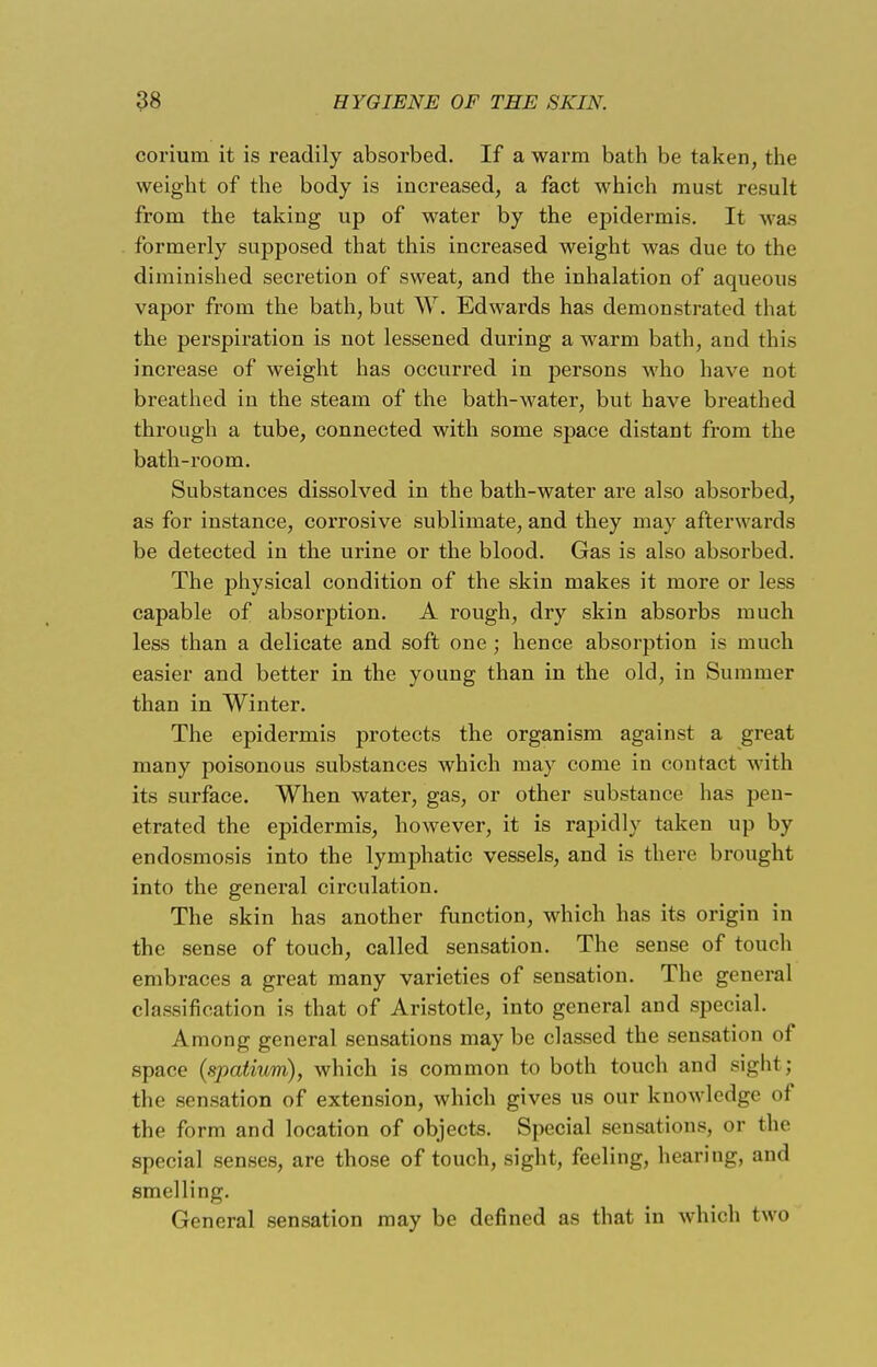 corium it is readily absorbed. If a warm bath be taken, the weight of the body is increased, a fact which must result from the taking up of water by the epidermis. It was formerly supposed that this increased weight was due to the diminished secretion of sweat, and the inhalation of aqueous vapor from the bath, but W. Edwards has demonstrated that the perspiration is not lessened during a warm bath, and this increase of weight has occurred in persons who have not breathed in the steam of the bath-water, but have breathed through a tube, connected with some space distant from the bath-room. Substances dissolved in the bath-water are also absorbed, as for instance, corrosive sublimate, and they may afterwards be detected in the urine or the blood. Gas is also absorbed. The physical condition of the skin makes it more or less capable of absorption. A rough, dry skin absorbs much less than a delicate and soft one ; hence absorption is much easier and better in the young than in the old, in Summer than in Winter. The epidermis protects the organism against a great many poisonous substances which may come in contact with its surface. When water, gas, or other substance has pen- etrated the epidermis, however, it is rapidly taken up by endosmosis into the lymphatic vessels, and is there brought into the general circulation. The skin has another function, which has its origin in the sense of touch, called sensation. The sense of touch embraces a great many varieties of sensation. The general classification is that of Aristotle, into general and special. Among general sensations may be classed the sensation of space (spatium), which is common to both touch and sight; the sensation of extension, which gives us our knowledge of the form and location of objects. Special sensations, or the special senses, are those of touch, sight, feeling, hearing, and smelling. General sensation may be defined as that in which two