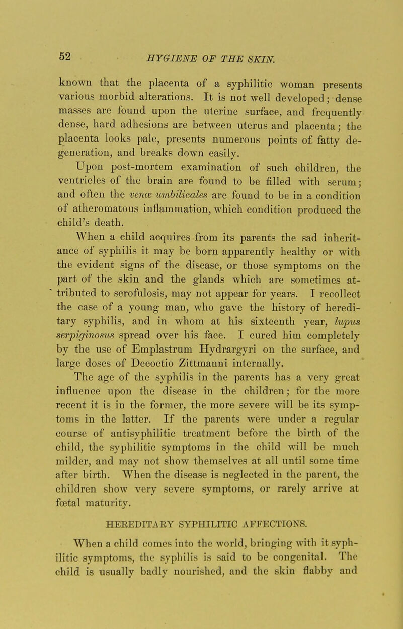 known that the placenta of a syphilitic woman presents various morbid alterations. It is not well developed; dense masses are found upon the uterine surface, and frequently dense, hard adhesions are between uterus and placenta; the placenta looks pale, presents numerous points of fatty de- generation, and breaks down easily. Upon post-mortem examination of such children, the ventricles of the brain are found to be filled with serum; and often the vence umbilicales are found to be in a condition of atheromatous inflammation, which condition produced the child's death. When a child acquires from its parents the sad inherit- ance of syphilis it may be born apparently healthy or with the evident signs of the disease, or those symptoms on the part of the skin and the glands which are sometimes at- ' tributed to scrofulosis, may not appear for years. I recollect the case of a young man, who gave the history of heredi- tary syphilis, and in whom at his sixteenth year, lupus serpiginosus spread over his face. I cured him completely by the use of Emplastrum Hydrargyri on the surface, and large doses of Decoctio Zittmanni internally. The age of the syphilis in the parents has a very great influence upon the disease in the children; for the more recent it is in the former, the more severe will be its symp- toms in the latter. If the parents were under a regular course of antisyphilitic treatment before the birth of the child, the syphilitic symptoms in the child will be much milder, and may not show themselves at all until some time after birth. When the disease is neglected in the parent, the children show very severe symptoms, or rarely arrive at foetal maturity. HEREDITARY SYPHILITIC AFFECTIONS. When a child comes into the world, bringing with it syph- ilitic symptoms, the syphilis is said to be congenital. Tho child is usually badly nourished, and the skin flabby and