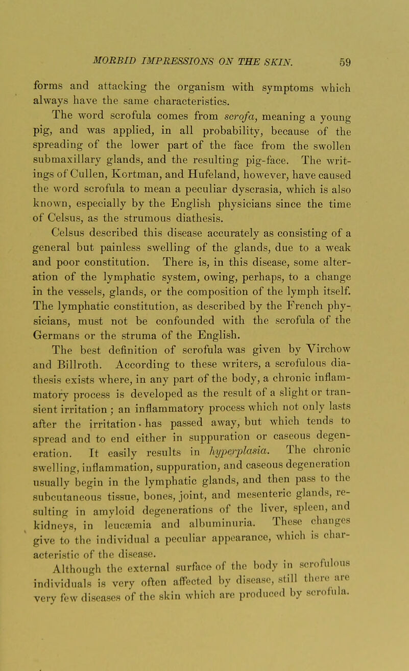 forms and attacking the organism with symptoms which always have the same characteristics. The word scrofula comes from scrqfa, meaning a young pig, and was applied, in all probability, because of the spreading of the lower part of the face from the swollen submaxillary glands, and the resulting pig-face. The writ- ings of'Cullen, Kortman, and Hufeland, however, have caused the word scrofula to mean a peculiar dyscrasia, which is also known, especially by the English physicians since the time of Celsus, as the strumous diathesis. Celsus described this disease accurately as consisting of a general but painless swelling of the glands, due to a weak and poor constitution. There is, in this disease, some alter- ation of the lymphatic system, owing, perhaps, to a change in the vessels, glands, or the composition of the lymph itself. The lymphatic constitution, as described by the French phy- sicians, must not be confounded with the scrofula of the Germans or the struma of the English. The best definition of scrofula was given by Virchow and Billroth. According to these writers, a scrofulous dia- thesis exists where, in any part of the body, a chronic inflam- matory process is developed as the result of a slight or tran- sient irritation ; an inflammatory process which not only lasts after the irritation • has passed away, but which tends to spread and to end either in suppuration or caseous degen- eration. It easily results in hyperplasia. The chronic swelling, inflammation, suppuration, and caseous degeneration usually begin in the lymphatic glands, and then pass to the subcutaneous tissue, bones, joint, and mesenteric glands, re- sulting in amyloid degenerations of the liver, spleen, and , kidneys, in leucamiia and albuminuria. These changes give to the individual a peculiar appearance, which is char- acteristic of the disease. Although the external surface of the body in scrofulous individuals is very often affected by disease, still there are very few diseases of the skin which are produced by scrofula.