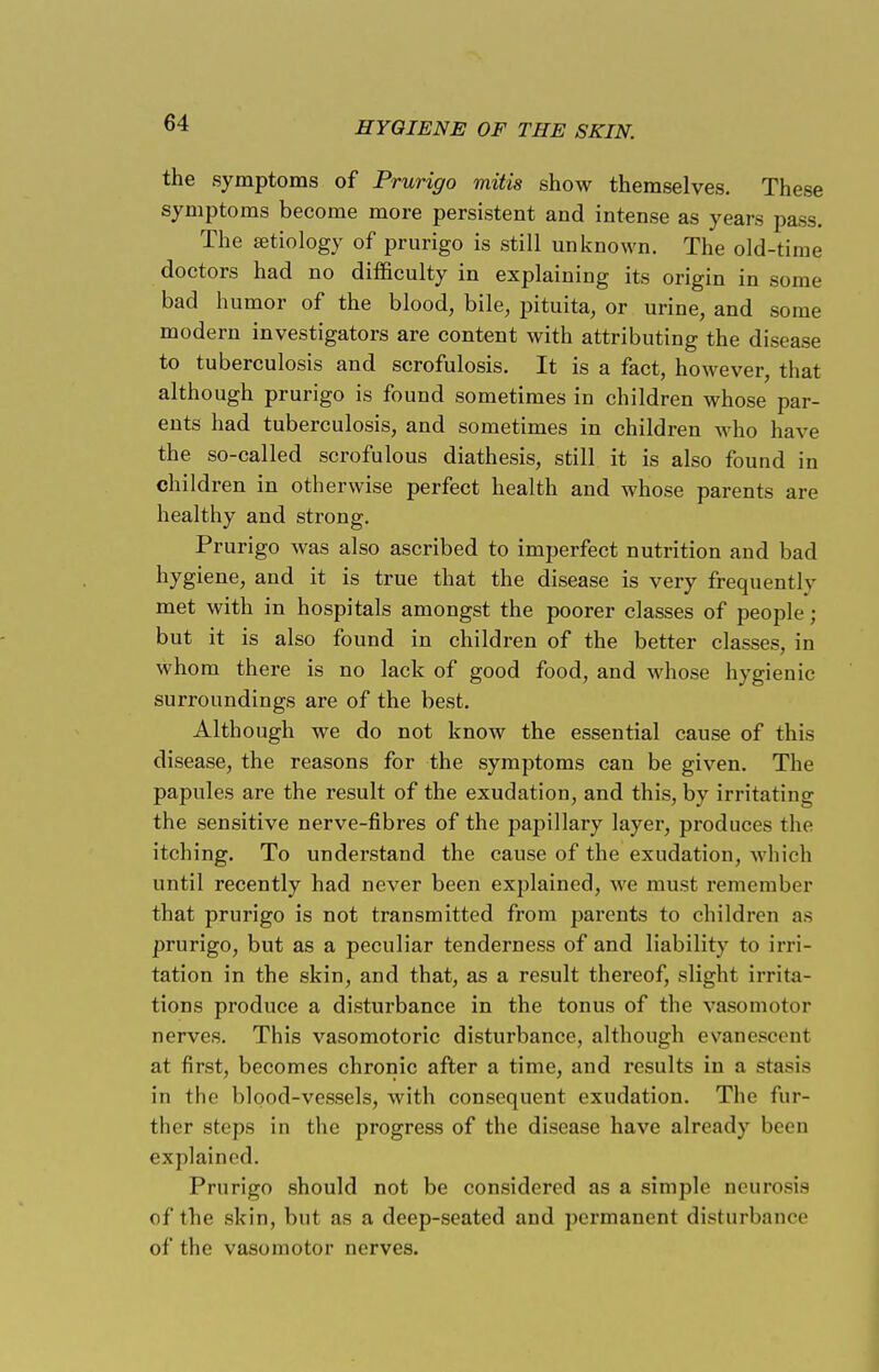 the symptoms of Prurigo mitis show themselves. These symptoms become more persistent and intense as years pass. The a?tiology of prurigo is still unknown. The old-time doctors had no difficulty in explaining its origin in some bad humor of the blood, bile, pituita, or urine, and some modern investigators are content with attributing the disease to tuberculosis and scrofulosis. It is a fact, however, that although prurigo is found sometimes in children whose par- ents had tuberculosis, and sometimes in children who have the so-called scrofulous diathesis, still it is also found in children in otherwise perfect health and whose parents are healthy and strong. Prurigo was also ascribed to imperfect nutrition and bad hygiene, and it is true that the disease is very frequently met with in hospitals amongst the poorer classes of people; but it is also found in children of the better classes, in whom there is no lack of good food, and whose hygienic surroundings are of the best. Although we do not know the essential cause of this disease, the reasons for the symptoms can be given. The papules are the result of the exudation, and this, by irritating the sensitive nerve-fibres of the papillary layer, produces the itching. To understand the cause of the exudation, which until recently had never been explained, we must remember that prurigo is not transmitted from parents to children as prurigo, but as a peculiar tenderness of and liability to irri- tation in the skin, and that, as a result thereof, slight irrita- tions produce a disturbance in the tonus of the vasomotor nerves. This vasomotoric disturbance, although evanescent at first, becomes chronic after a time, and results in a stasis in the blood-vessels, with consequent exudation. The fur- ther steps in the progress of the disease have already been explained. Prurigo should not be considered as a simple neurosis of the skin, but as a deep-seated and permanent disturbance of the vasomotor nerves.