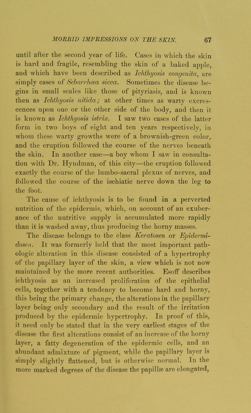 until after the second year of life. Cases in which the skin is hard and fragile, resembling the skin of a baked apple, and which have been described as Ichthyosis congenita, are simply cases of Seborrhoea sicca. Sometimes the disease be- gins in small scales like those of pityriasis, and is known then as Ichthyosis nitida; at other times as warty excres- cences upon one or the other side of the body, and then it is known as Ichthyosis istrix. I saw two cases of the latter form in two boys of eight and ten years respectively, in whom these warty growths were of a brownish-green color, and the eruption followed the course of the nerves beneath the skin. In another case—a boy whom I saw in consulta- tion with Dr. Hyndman, of this city—the eruption followed exactly the course of the lumbo-sacral plexus of nerves, and followed the course of the ischiatic nerve down the leg to the foot. The cause of ichthyosis is to be found in a perverted nutrition of the epidermis, which, on account of an exuber- ance of the nutritive supply is accumulated more rapidly than it is washed away, thus producing the horny masses. The disease belongs to the class Keratosen or Ejridermi- dosen. It was formerly held that the most important path- ologic alteration in this disease consisted of a hypertrophy of the papillary layer of the skin, a view which is not now maintained by the more recent authorities. Esoif describes ichthyosis as an increased proliferation of the epithelial cells, together with a tendency to become hard and horny, this being the primary change, the alterations in the papillary layer being only secondary and the result of the irritation produced by the epidermic hypertrophy. In proof of this, it need only be stated that in the very earliest stages of the disease the first alterations consist of an increase of the horny layer, a fatty degeneration of the epidermic cells, and an abundant admixture of pigment, while the papillary layer is simply slightly flattened, but is otherwise normal. In the more marked degrees of the disease the papilla? are elongated,