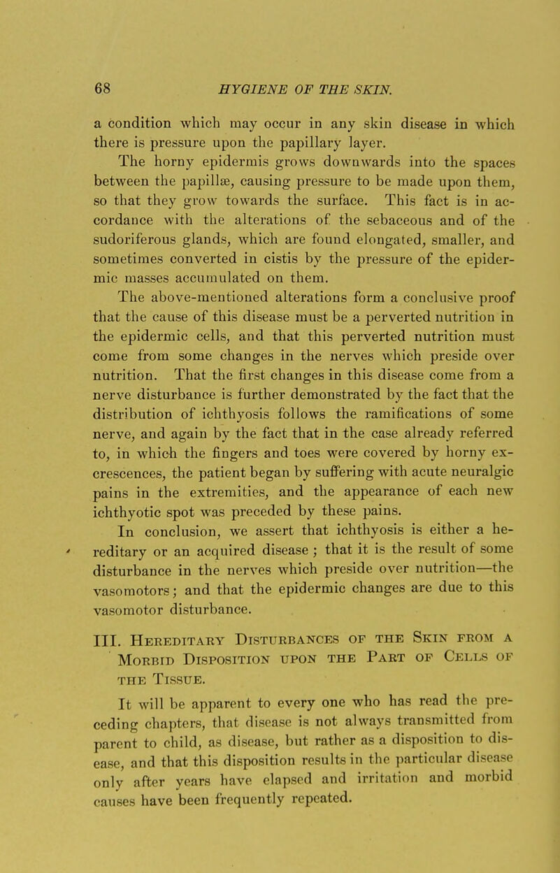 a condition which may occur in any skin disease in which there is pressure upon the papillary layer. The horny epidermis grows downwards into the spaces between the papillae, causing pressure to be made upon them, so that they grow towards the surface. This fact is in ac- cordance with the alterations of the sebaceous and of the sudoriferous glands, which are found elongated, smaller, and sometimes converted in cistis by the pressure of the epider- mic masses accumulated on them. The above-mentioned alterations form a conclusive proof that the cause of this disease must be a perverted nutrition in the epidermic cells, and that this perverted nutrition must come from some changes in the nerves which preside over nutrition. That the first changes in this disease come from a nerve disturbance is further demonstrated by the fact that the distribution of ichthyosis follows the ramifications of some nerve, and again by the fact that in the case already referred to, in which the fingers and toes were covered by horny ex- crescences, the patient began by suffering with acute neuralgic pains in the extremities, and the appearance of each new ichthyotic spot was preceded by these pains. In conclusion, we assert that ichthyosis is either a he- * reditary or an acquired disease ; that it is the result of some disturbance in the nerves which preside over nutrition—the vasomotors; and that the epidermic changes are due to this vasomotor disturbance. III. Hereditary Disturbances of the Skin from a Morbid Disposition upon the Part of Cells of the Tissue. It will be apparent to every one who has read the pre- ceding chapters, that disease is not always transmitted from parent to child, as disease, but rather as a disposition to dis- ease, and that this disposition results in the particular disease only after years have elapsed and irritation and morbid causes have been frequently repeated.