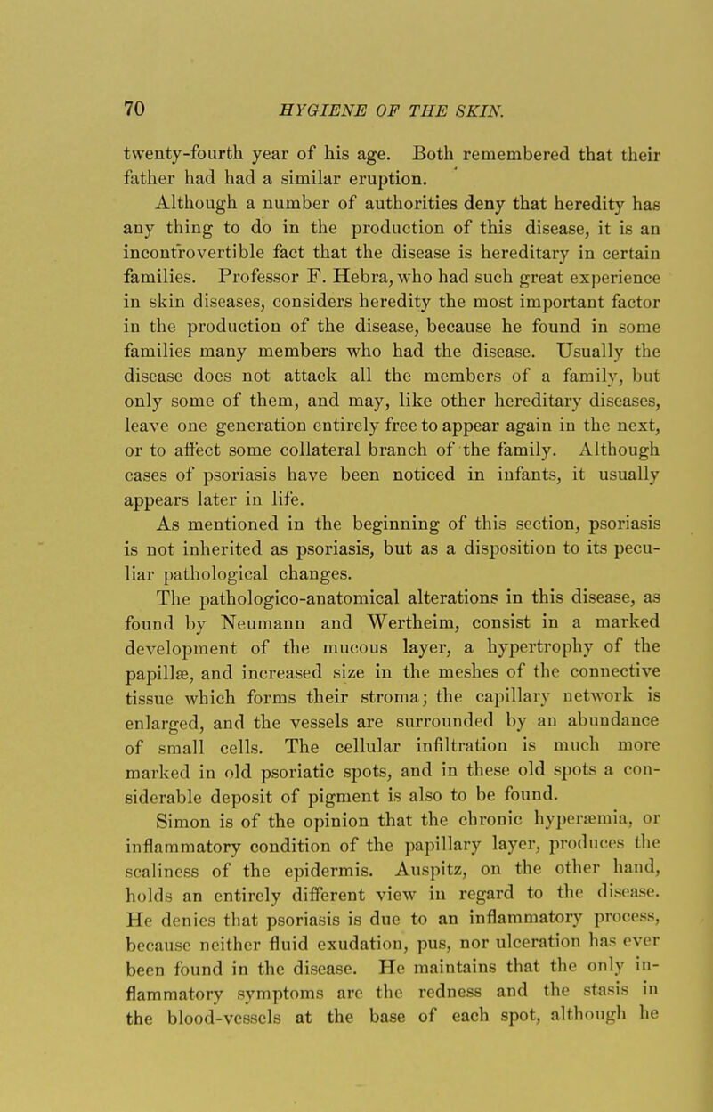 twenty-fourth year of his age. Both remembered that their father had had a similar eruption. Although a number of authorities deny that heredity has any thing to do in the production of this disease, it is an incontrovertible fact that the disease is hereditary in certain families. Professor F. Hebra, who had such great experience in skin diseases, considers heredity the most important factor in the production of the disease, because he found in some families many members who had the disease. Usually the disease does not attack all the members of a family, but only some of them, and may, like other hereditary diseases, leave one generation entirely free to appear again in the next, or to affect some collateral branch of the family. Although cases of psoriasis have been noticed in infants, it usually appears later in life. As mentioned in the beginning of this section, psoriasis is not inherited as psoriasis, but as a disposition to its pecu- liar pathological changes. The pathologico-anatomical alterations in this disease, as found by Neumann and Wertheim, consist in a marked development of the mucous layer, a hypertrophy of the papillae, and increased size in the meshes of the connective tissue which forms their stroma; the capillary network is enlarged, and the vessels are surrounded by an abundance of small cells. The cellular infiltration is much more marked in old psoriatic spots, and in these old spots a con- siderable deposit of pigment is also to be found. Simon is of the opinion that the chronic hyperemia, or inflammatory condition of the papillary layer, produces the scaliness of the epidermis. Auspitz, on the other hand, holds an entirely different view in regard to the disease. He denies that psoriasis is due to an inflammatory process, because neither fluid exudation, pus, nor ulceration has ever been found in the disease. He maintains that the only in- flammatory symptoms are the redness and the stasis in the blood-vessels at the base of each spot, although he