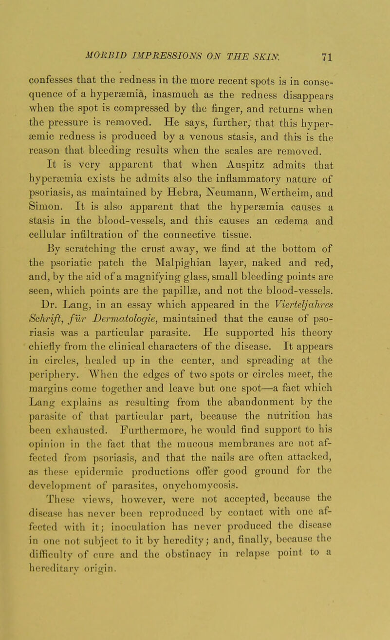 confesses that the redness in the more recent spots is in conse- quence of a hyperemia, inasmuch as the redness disappears when the spot is compressed by the finger, and returns when the pressure is removed. He says, further, that this hyper- semic redness is produced by a venous stasis, and this is the reason that bleeding results when the scales are removed. It is very apparent that when Auspitz admits that hypersemia exists he admits also the inflammatory nature of psoriasis, as maintained by Hebra, Neumann, Wertheim, and Simon. It is also apparent that the hypersemia causes a stasis in the blood-vessels, and this causes an oedema and cellular infiltration of the connective tissue. By scratching the crust away, we find at the bottom of the psoriatic patch the Malpighian layer, naked and red, and, by the aid of a magnifying glass, small bleeding points are seen, which points are the papillae, and not the blood-vessels. Dr. Lang, in an essay which appeared in the Vierteljahres Schrift, fur Dermatologie, maintained that the cause of pso- riasis was a particular parasite. He supported his theory chiefly from the clinical characters of the disease. It appears in circles, healed up in the center, and spreading at the periphery. When the edges of two spots or circles meet, the margins come together and leave but one spot—a fact which Lang explains as resulting from the abandonment by the parasite of that particular part, because the nutrition has been exhausted. Furthermore, he would find support to his opinion in the fact that the mucous membranes are not af- fected from psoriasis, and that the nails are often attacked, as these epidermic productions offer good ground for the development of parasites, onychomycosis. These views, however, were not accepted, because the disease has never been reproduced by contact with one af- fected with it; inoculation has never produced the disease in one not subject to it by heredity; and, finally, because the difficulty of cure and the obstinacy in relapse point to a hereditary origin.