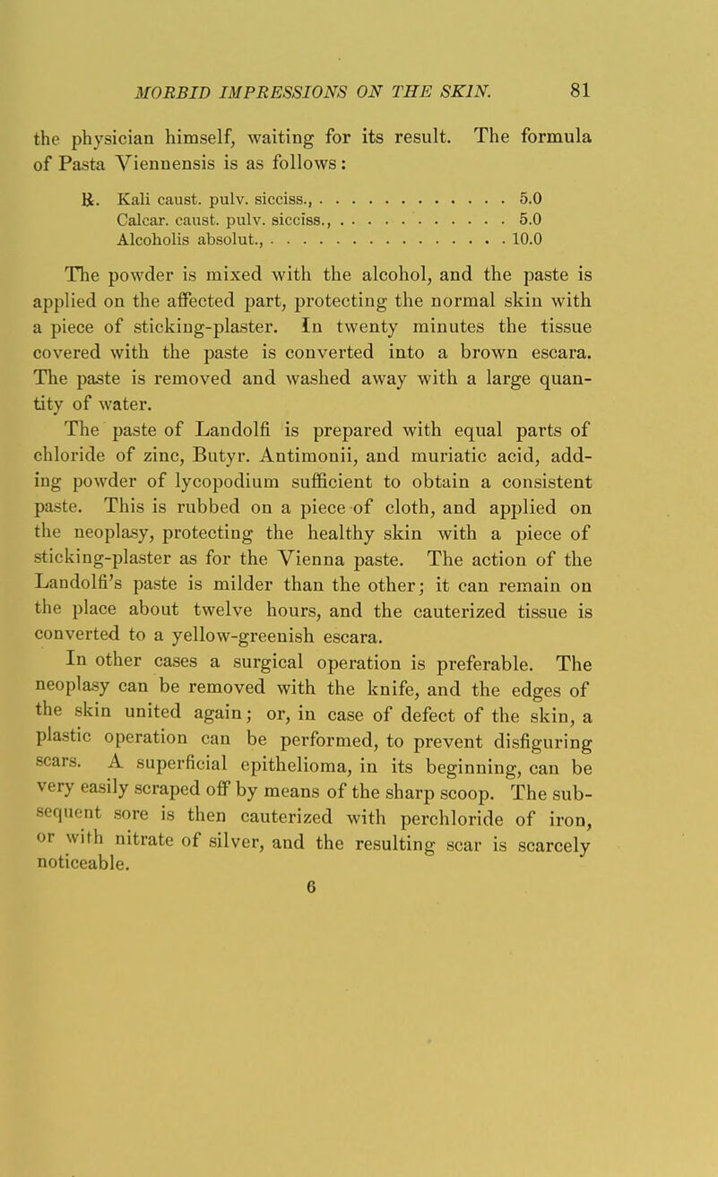 the physician himself, waiting for its result. The formula of Pasta Viennensis is as follows: R. Kali caust. pulv. sicciss., 5.0 Calear. caust. pulv. sicciss., 5.0 Alcoholis absolut., 10.0 The powder is mixed with the alcohol, and the paste is applied on the affected part, protecting the normal skin with a piece of sticking-plaster. In twenty minutes the tissue covered with the paste is converted into a brown escara. The paste is removed and washed away with a large quan- tity of water. The paste of Landolfi is prepared with equal parts of chloride of zinc, Butyr. Antimonii, and muriatic acid, add- ing powder of lycopodium sufficient to obtain a consistent paste. This is rubbed on a piece of cloth, and applied on the neopl&sy, protecting the healthy skin with a piece of sticking-plaster as for the Vienna paste. The action of the Landolfi's paste is milder than the other; it can remain on the place about twelve hours, and the cauterized tissue is converted to a yellow-greenish escara. In other cases a surgical operation is preferable. The neoplasy can be removed with the knife, and the edges of the skin united again; or, in case of defect of the skin, a plastic operation can be performed, to prevent disfiguring scars. A superficial epithelioma, in its beginning, can be very easily scraped off by means of the sharp scoop. The sub- sequent sore is then cauterized with perchloride of iron, or with nitrate of silver, and the resulting scar is scarcely noticeable. 6