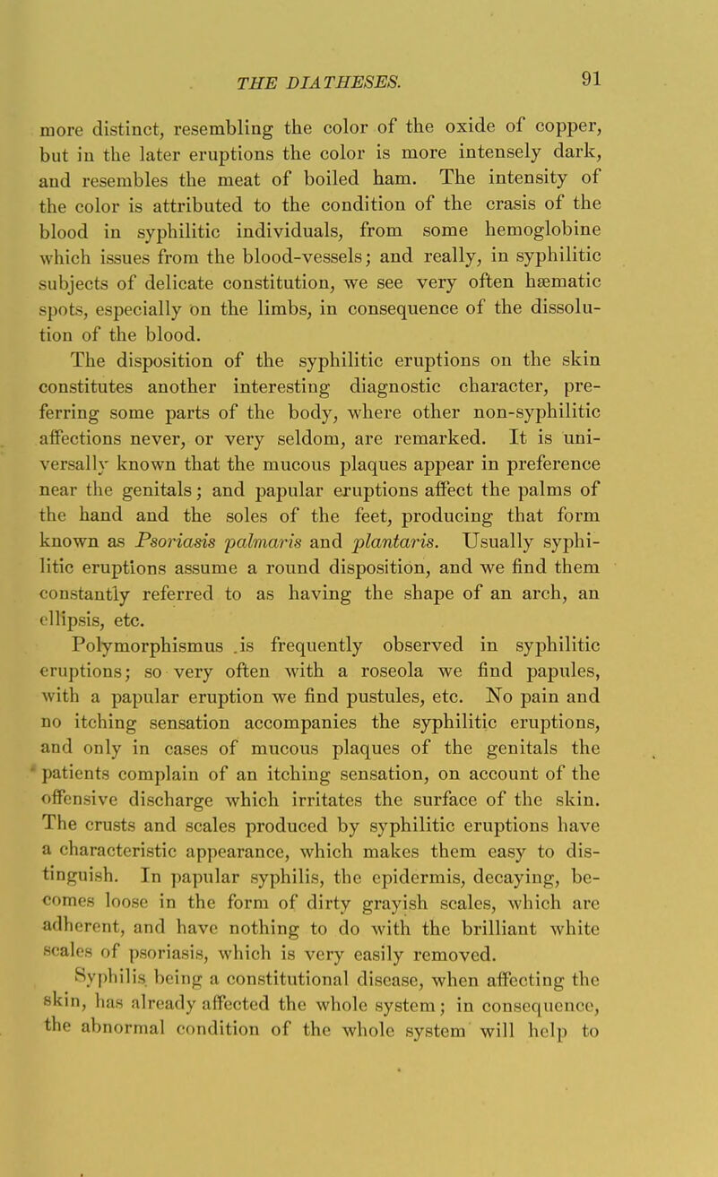 more distinct, resembling the color of the oxide of copper, but in the later eruptions the color is more intensely dark, and resembles the meat of boiled ham. The intensity of the color is attributed to the condition of the crasis of the blood in syphilitic individuals, from some hemoglobine which issues from the blood-vessels; and really, in syphilitic subjects of delicate constitution, we see very often haematic spots, especially on the limbs, in consequence of the dissolu- tion of the blood. The disposition of the syphilitic eruptions on the skin constitutes another interesting diagnostic character, pre- ferring some parts of the body, where other non-syphilitic affections never, or very seldom, are remarked. It is uni- versally known that the mucous plaques appear in preference near the genitals; and papular eruptions affect the palms of the hand and the soles of the feet, producing that form known as Psoriasis palmaris and plantaris. Usually syphi- litic eruptions assume a round disposition, and we find them constantly referred to as having the shape of an arch, an ellipsis, etc. Polymorphismus .is frequently observed in syphilitic eruptions; so very often with a roseola we find papules, with a papular eruption we find pustules, etc. No pain and no itching sensation accompanies the syphilitic eruptions, and only in cases of mucous plaques of the genitals the patients complain of an itching sensation, on account of the offensive discharge which irritates the surface of the skin. The crusts and scales produced by syphilitic eruptions have a characteristic appearance, which makes them easy to dis- tinguish. In papular syphilis, the epidermis, decaying, be- comes loose in the form of dirty grayish scales, which are adherent, and have nothing to do with the brilliant white scales of psoriasis, which is very easily removed. Syphilis being a constitutional disease, when affecting the skin, has already affected the whole system; in consequence, the abnormal condition of the whole system will help to