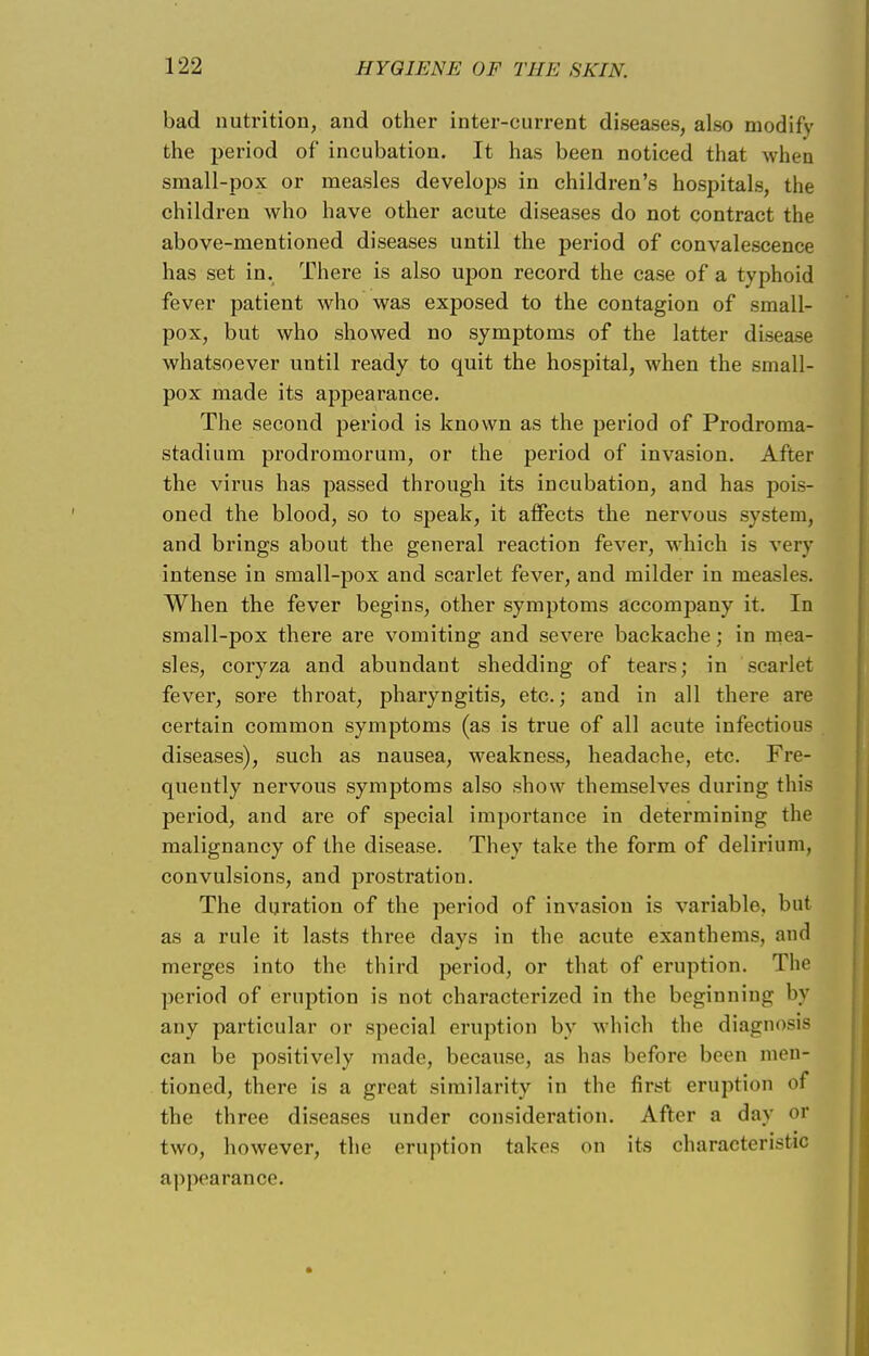 bad nutrition, and other inter-current diseases, also modify the period of incubation. It has been noticed that when small-pox or measles develops in children's hospitals, the children who have other acute diseases do not contract the above-mentioned diseases until the period of convalescence has set in. There is also upon record the case of a typhoid fever patient who was exposed to the contagion of small- pox, but who showed no symptoms of the latter disease whatsoever until ready to quit the hospital, when the small- pox made its appearance. The second period is known as the period of Prodroma- stadium prodromorum, or the period of invasion. After the virus has passed through its incubation, and has pois- oned the blood, so to speak, it affects the nervous system, and brings about the general reaction fever, which is very intense in small-pox and scarlet fever, and milder in measles. When the fever begins, other symptoms accompany it. In small-pox there are vomiting and severe backache; in mea- sles, coryza and abundant shedding of tears; in scarlet fever, sore throat, pharyngitis, etc.; and in all there are certain common symptoms (as is true of all acute infectious diseases), such as nausea, weakness, headache, etc. Fre- quently nervous symptoms also show themselves during this period, and are of special importance in determining the malignancy of the disease. They take the form of delirium, convulsions, and prostration. The duration of the period of invasion is variable, but as a rule it lasts three days in the acute exanthems, and merges into the third period, or that of eruption. The period of eruption is not characterized in the beginning by any particular or special eruption by which the diagnosis can be positively made, because, as has before been men- tioned, there is a great similarity in the first eruption of the three diseases under consideration. After a day or two, however, the eruption takes on its characteristic appearance.