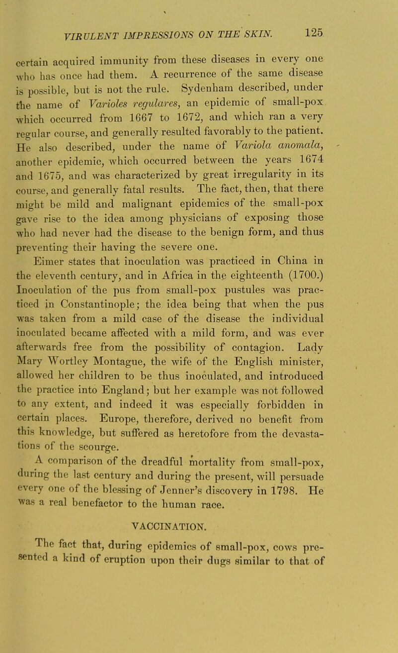 certain acquired immunity from these diseases in every one who has once had them. A recurrence of the same disease is possible, but is not the rule. Sydenham described, under the name of Varioles regulares, an epidemic of small-pox which occurred from 1667 to 1672, and which ran a very regular course, and generally resulted favorably to the patient. He also described, under the name of Variola anomala, another epidemic, which occurred between the years 1674 and 1675, and was characterized by great irregularity in its course, and generally fatal results. The fact, then, that there might be mild and malignant epidemics of the small-pox gave rise to the idea among physicians of exposing those who had never had the disease to the benign form, and thus preventing their having the severe one. Eimer states that inoculation was practiced in China in the eleventh century, and in Africa in the eighteenth (1700.) Inoculation of the pus from small-pox pustules was prac- ticed in Constantinople; the idea being that when the pus was taken from a mild case of the disease the individual inoculated became affected with a mild form, and was ever afterwards free from the possibility of contagion. Lady Mary Wortley Montague, the wife of the English minister, allowed her children to be thus inoculated, and introduced the practice into England; but her example was not followed to any extent, and indeed it was especially forbidden in certain places. Europe, therefore, derived no benefit from this knowledge, but suffered as heretofore from the devasta- tions of the scourge. A comparison of the dreadful mortality from small-pox, during the last century and during the present, will persuade every one of the blessing of Jenner's discovery in 1798. He was a real benefactor to the human race. VACCINATION. The fact that, during epidemics of small-pox, cows pre- sented a kind of eruption upon their dugs similar to that of