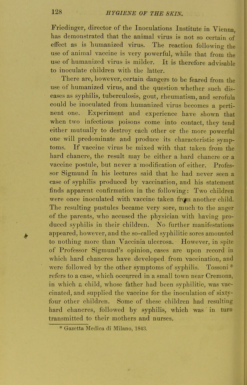 Friedinger, director of the Inoculations Institute in Vicuna, has demonstrated that the animal virus is not so certain of effect as is humanized virus. The reaction following the use of animal vaccine is very powerful, while that from the use of humanized virus is milder. It is therefore advisable to inoculate children with the latter. There are, however, certain dangers to be feared from the use of humanized virus, and the question whether such dis- eases as syphilis, tuberculosis, gout, rheumatism, and scrofula could be inoculated from humanized virus becomes a perti- nent one. Experiment and experience have shown that when two infectious poisons come into contact, they tend either mutually to destroy each other or the more powerful one will predominate and produce its characteristic symp- toms. If vaccine virus be mixed with that taken from the hard chancre, the result may be either a hard chancre or a vaccine postule, but never a'modification of either. Profes- sor Sigmund in his lectures said that he had never seen a case of syphilis produced by vaccination, and his statement finds apparent confirmation in the following: Two children were once inoculated with vaccine taken frqpi another child. The resulting pustules became very sore, much to the anger of the parents, who accused the physician with having pro- duced syphilis in their children. No further manifestations appeared, however, and the so-called syphilitic sores amounted to nothing more than Vaccinia ulcerosa. However, in spite of Professor Sigmund's opinion, cases are upon record in which hard chancres have developed from vaccination, and were followed by the other symptoms of syphilis. Tossoni * refers to a case, which occurred in a small town near Cremona, in which a child, whose father had been syphilitic, was vac- cinated, and supplied the vaccine for the inoculation of sixty- four other children. Some of these children had resulting hard chancres, followed by syphilis, which was in turn transmitted to their mothers and nurses. * Gazetta Medica di Milano, 1843.