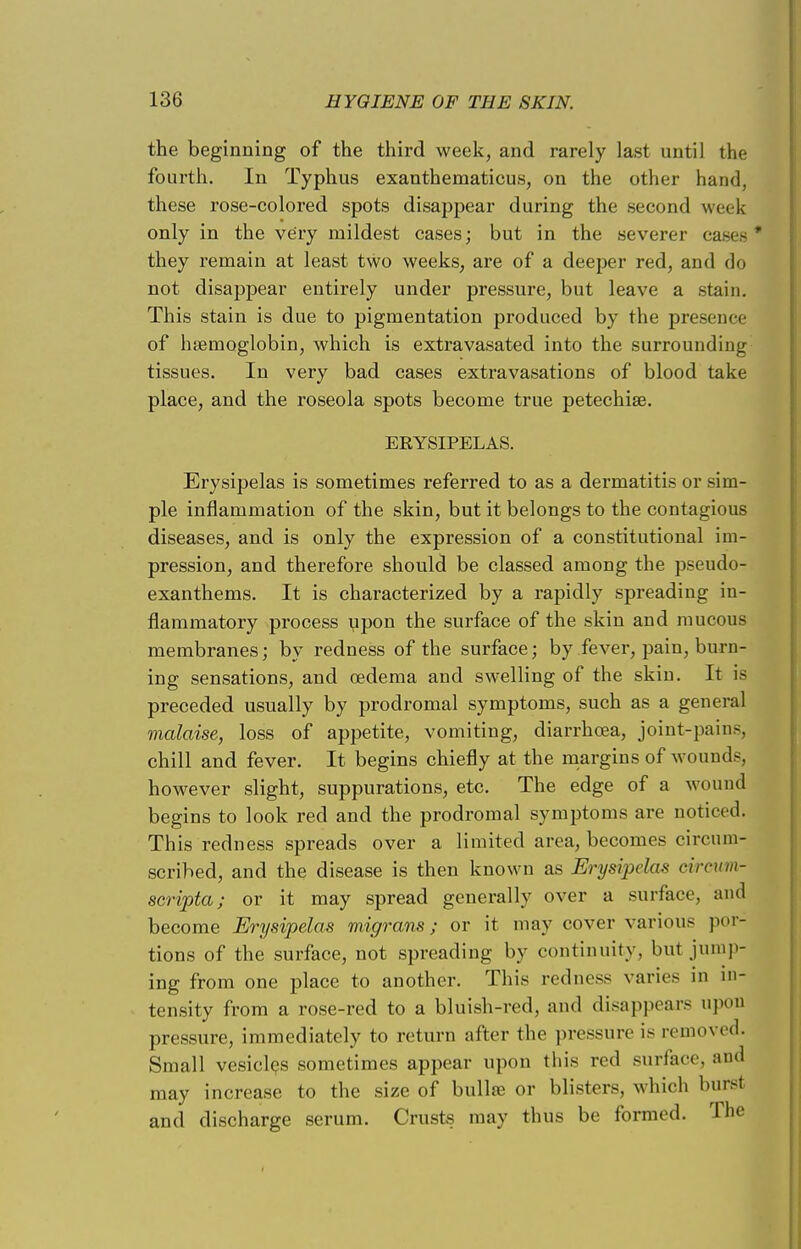 the beginning of the third week, and rarely last until the fourth. In Typhus exanthematicus, on the other hand, these rose-colored spots disappear during the second week only in the very mildest cases; but in the severer casee ' they remain at least two weeks, are of a deeper red, and do not disappear entirely under pressure, but leave a stain. This stain is due to pigmentation produced by the presence of haemoglobin, which is extravasated into the surrounding tissues. In very bad cases extravasations of blood take place, and the roseola spots become true petechia?. ERYSIPELAS. Erysipelas is sometimes referred to as a dermatitis or sim- ple inflammation of the skin, but it belongs to the contagious diseases, and is only the expression of a constitutional im- pression, and therefore should be classed among the pseudo- exanthems. It is characterized by a rapidly spreading in- flammatory process upon the surface of the skin and mucous membranes; by redness of the surface; by fever, pain, burn- ing sensations, and oedema and swelling of the skin. It is preceded usually by prodromal symptoms, such as a general malaise, loss of appetite, vomiting, diarrhoea, joint-pains, chill and fever. It begins chiefly at the margins of wounds, however slight, suppurations, etc. The edge of a wound begins to look red and the prodromal symptoms are noticed. This redness spreads over a limited area, becomes circum- scribed, and the disease is then known as Erysipelas circum- scripta; or it may spread generally over a surface, and become Erysipelas migrans; or it may cover various por- tions of the surface, not spreading by continuity, but jump- ing from one place to another. This redness varies in in- tensity from a rose-red to a bluish-red. and disappears upon pressure, immediately to return after the pressure is removed. Small vesicles sometimes appear upon this red surface, and may increase to the size of bullae or blisters, which bursf and discharge serum. Crusts may thus be formed. The