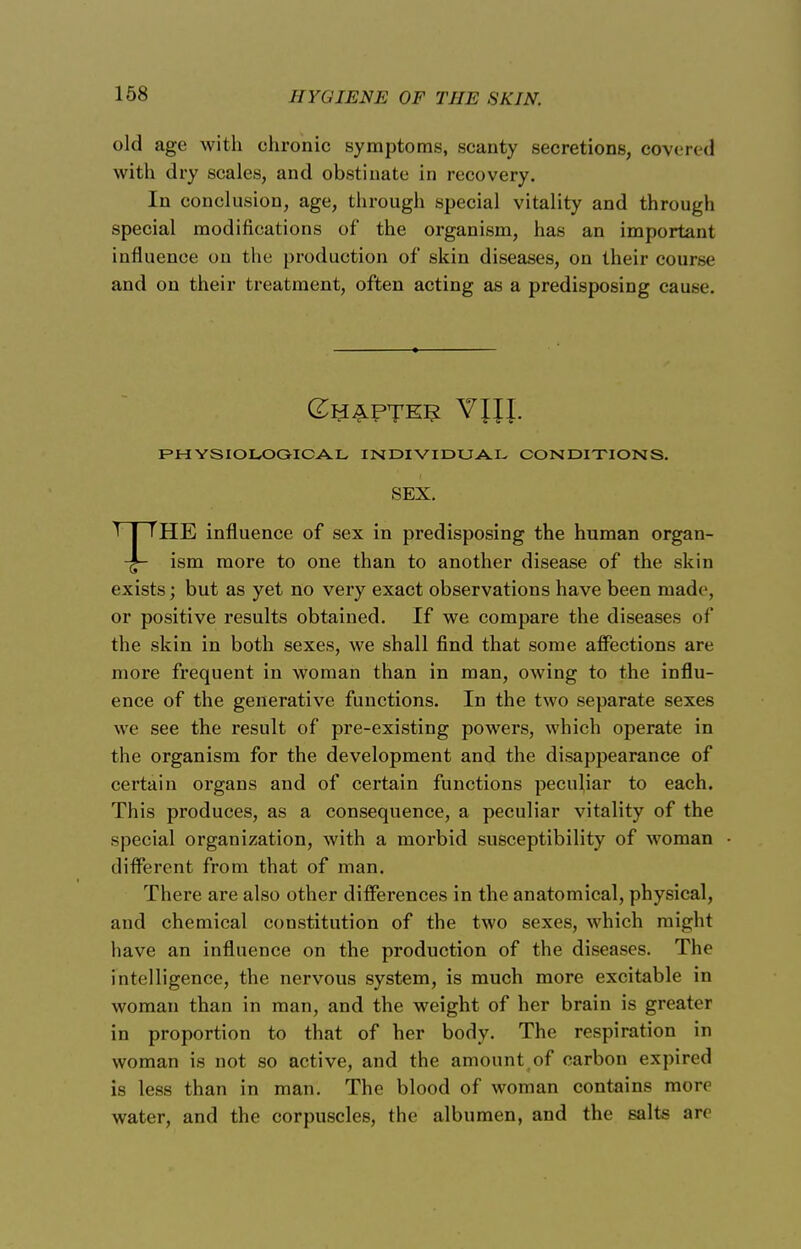 // Y(l I EN E OF THE SKIN. old age with chronic symptoms, scanty secretions, covered with dry scales, and obstinate in recovery. In conclusion, age, through special vitality and through special modifications of the organism, has an important influence on the production of skin diseases, on their course and on their treatment, often acting as a predisposing cause. (£y£PTE5 VJJJ. PHYSIOLOGICAL INDIVIDUAL CONDITIONS. SEX. THE influence of sex in predisposing the human organ- ism more to one than to another disease of the skin exists; but as yet no very exact observations have been made, or positive results obtained. If we compare the diseases of the skin in both sexes, we shall find that some affections are more frequent in woman than in man, owing to the influ- ence of the generative functions. In the two separate sexes we see the result of pre-existing powers, which operate in the organism for the development and the disappearance of certain organs and of certain functions peculiar to each. This produces, as a consequence, a peculiar vitality of the special organization, with a morbid susceptibility of woman different from that of man. There are also other differences in the anatomical, physical, and chemical constitution of the two sexes, which might have an influence on the production of the diseases. The intelligence, the nervous system, is much more excitable in woman than in man, and the weight of her brain is greater in proportion to that of her body. The respiration in woman is not so active, and the amount of carbon expired is less than in man. The blood of woman contains more water, and the corpuscles, the albumen, and the salts are