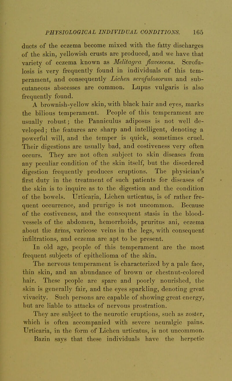 ducts of the eczema become mixed with the fatty discharges of the skin, yellowish crusts are produced, and we have that variety of eczema known as Melitagra flaveseens. Scrofu- losis is very frequently found in individuals of this tem- perament, and consequently Lichen scrofulosorum and sub- cutaneous abscesses are common. Lupus vulgaris is also frequently found. A brownish-yellow skin, with black hair and eyes, marks the bilious temperament. People of this temperament are usually robust; the Panniculus adiposus is not well de- veloped; the features are sharp and intelligent, denoting a powerful will, and the temper is quick, sometimes cruel. Their digestions are usually bad, and costiveness very often occurs. They are not often subject to skin diseases from any peculiar condition of the skin itself, but the disordered digestion frequently produces eruptions. The physician's first duty in the treatment of such patients for diseases of the skin is to inquire as to the digestion and the condition of the bowels. Urticaria, Lichen urticatus, is of rather fre- quent occurrence, and prurigo is not uncommon. Because of the costiveness, and the consequent stasis in the blood- vessels of the abdomen, hemorrhoids, pruritus ani, eczema about the arms, varicose veins in the legs, with consequent infiltrations, and eczema are apt to be present. In old age, people of this temperament are the most frequent subjects of epithelioma of the skin. The nervous temperament is characterized by a pale face, thin skin, and an abundance of brown or chestnut-colored hair. These people are spare and poorly nourished, the skin is generally fair, and the eyes sparkling, denoting great vivacity. Such persons are capable of showing great energy, but are liable to attacks of nervous prostration. They are subject to the neurotic eruptions, such as zoster, which is often accompanied with severe neuralgic pains. Urticaria, in the form of Lichen urticatus, is not uncommon. Bazin says that these individuals have the herpetic
