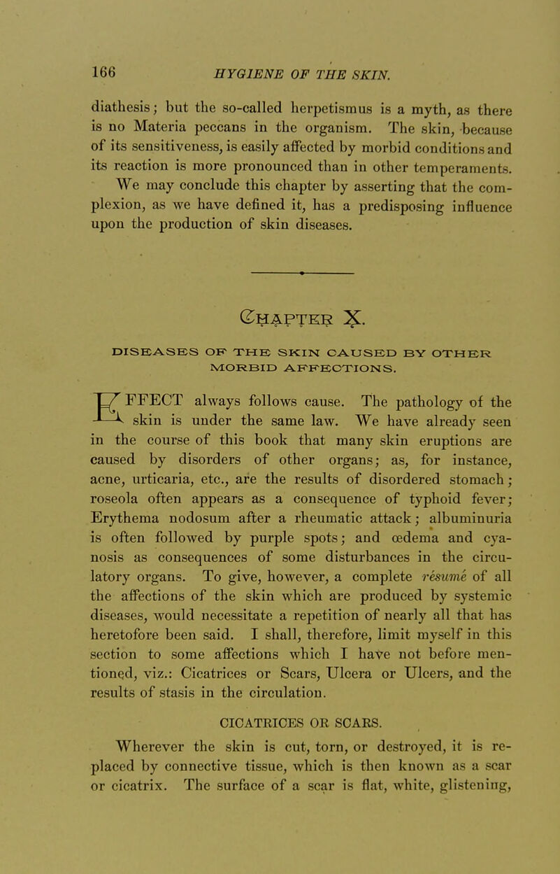 diathesis; but the so-called herpetismus is a myth, as there is no Materia peccans in the organism. The skin, because of its sensitiveness, is easily affected by morbid conditions and its reaction is more pronounced than in other temperaments. We may conclude this chapter by asserting that the com- plexion, as we have denned it, has a predisposing influence upon the production of skin diseases. DISEASES OE THE SKIN CAUSED BY OTHER MORBID AFFECTIONS. EFFECT always follows cause. The pathology of the skin is under the same law. We have already seen in the course of this book that many skin eruptions are caused by disorders of other organs; as, for instance, acne, urticaria, etc., are the results of disordered stomach; roseola often appears as a consequence of typhoid fever; Erythema nodosum after a rheumatic attack; albuminuria is often followed by purple spots; and oedema and cya- nosis as consequences of some disturbances in the circu- latory organs. To give, however, a complete resume of all the affections of the skin which are produced by systemic diseases, would necessitate a repetition of nearly all that has heretofore been said. I shall, therefore, limit myself in this section to some affections which I have not before men- tioned, viz.: Cicatrices or Scars, Ulcera or Ulcers, and the results of stasis in the circulation. CICATRICES OR SCARS. Wherever the skin is cut, torn, or destroyed, it is re- placed by connective tissue, which is then known as a scar or cicatrix. The surface of a scar is flat, white, glistening,