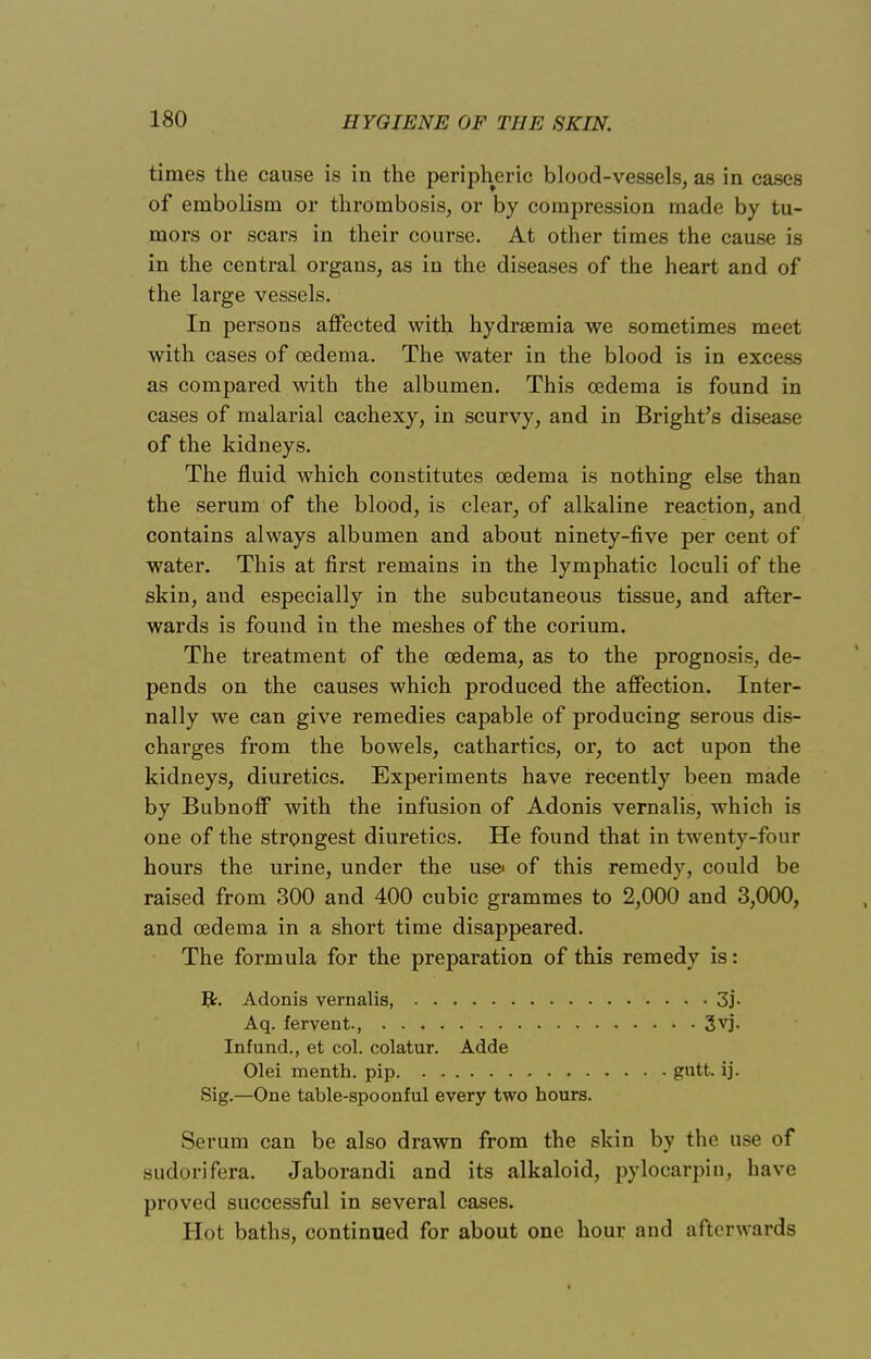 times the cause is in the peripheric blood-vessels, as in cases of embolism or thrombosis, or by compression made by tu- mors or scars in their course. At other times the cause is in the central organs, as in the diseases of the heart and of the large vessels. In persons affected with hydrsemia we sometimes meet with cases of oedema. The water in the blood is in excess as compared with the albumen. This oedema is found in cases of malarial cachexy, in scurvy, and in Bright's disease of the kidneys. The fluid which constitutes oedema is nothing else than the serum of the blood, is clear, of alkaline reaction, and contains always albumen and about ninety-five per cent of water. This at first remains in the lymphatic loculi of the skin, aud especially in the subcutaneous tissue, and after- wards is found in the meshes of the corium. The treatment of the oedema, as to the prognosis, de- pends on the causes which produced the affection. Inter- nally we can give remedies capable of producing serous dis- charges from the bowels, cathartics, or, to act upon the kidneys, diuretics. Experiments have recently been made by Bubnoff with the infusion of Adonis vernalis, which is one of the strongest diuretics. He found that in twenty-four hours the urine, under the use of this remedy, could be raised from 300 and 400 cubic grammes to 2,000 and 3,000, and oedema in a short time disappeared. The formula for the preparation of this remedy is: Adonis vernalis, 3j. Aq. fervent., 3vj. Infund., et col. colatur. Adde Olei menth. pip. . gntt. ij. Sig.—One table-spoonful every two hours. Serum can be also drawn from the skin by the use of sudorifera. Jaborandi and its alkaloid, pylocarpin, have proved successful in several cases. Hot baths, continued for about one hour and afterwards