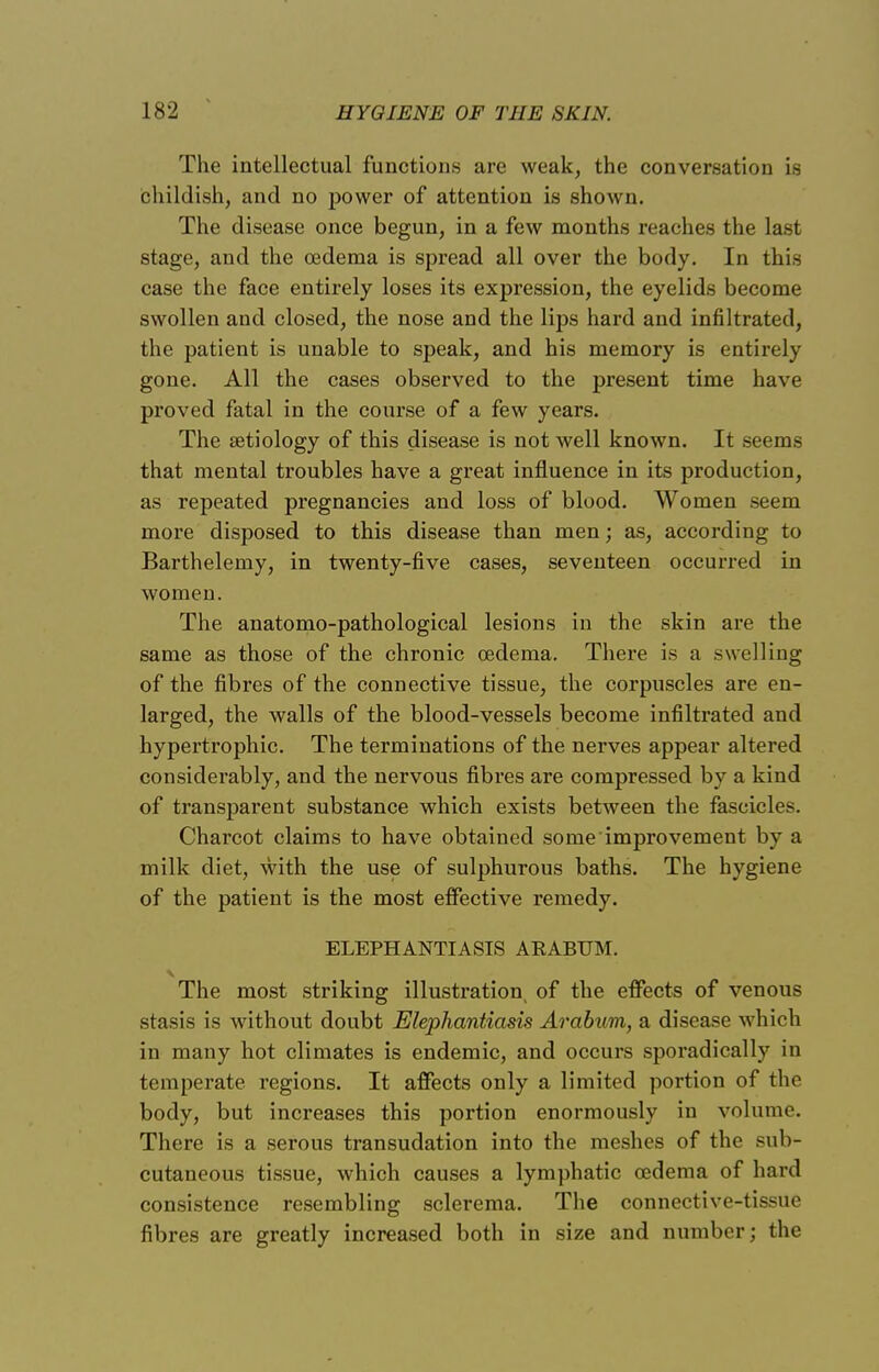 The intellectual functions are weak, the conversation is childish, and no power of attention is shown. The disease once begun, in a few months reaches the last stage, and the oedema is spread all over the body. In this case the face entirely loses its expression, the eyelids become swollen and closed, the nose and the lips hard and infiltrated, the patient is unable to speak, and his memory is entirely gone. All the cases observed to the present time have proved fatal in the course of a few years. The aetiology of this disease is not well known. It seems that mental troubles have a great influence in its production, as repeated pregnancies and loss of blood. Women seem more disposed to this disease than men; as, according to Barthelemy, in twenty-five cases, seventeen occurred in women. The anatomo-pathological lesions in the skin are the same as those of the chronic oedema. There is a swelling of the fibres of the connective tissue, the corpuscles are en- larged, the walls of the blood-vessels become infiltrated and hypertrophic. The terminations of the nerves appear altered considerably, and the nervous fibres are compressed by a kind of transparent substance which exists between the fascicles. Charcot claims to have obtained some improvement by a milk diet, with the use of sulphurous baths. The hygiene of the patient is the most effective remedy. ELEPHANTIASIS ABABUM. The most striking illustration of the effects of venous stasis is without doubt Elephantiasis Arabum, a disease which in many hot climates is endemic, and occurs sporadically in temperate regions. It affects only a limited portion of the body, but increases this portion enormously in volume. There is a serous transudation into the meshes of the sub- cutaneous tissue, which causes a lymphatic oedema of hard consistence resembling sclerema. The connective-tissue fibres are greatly increased both in size and number; the