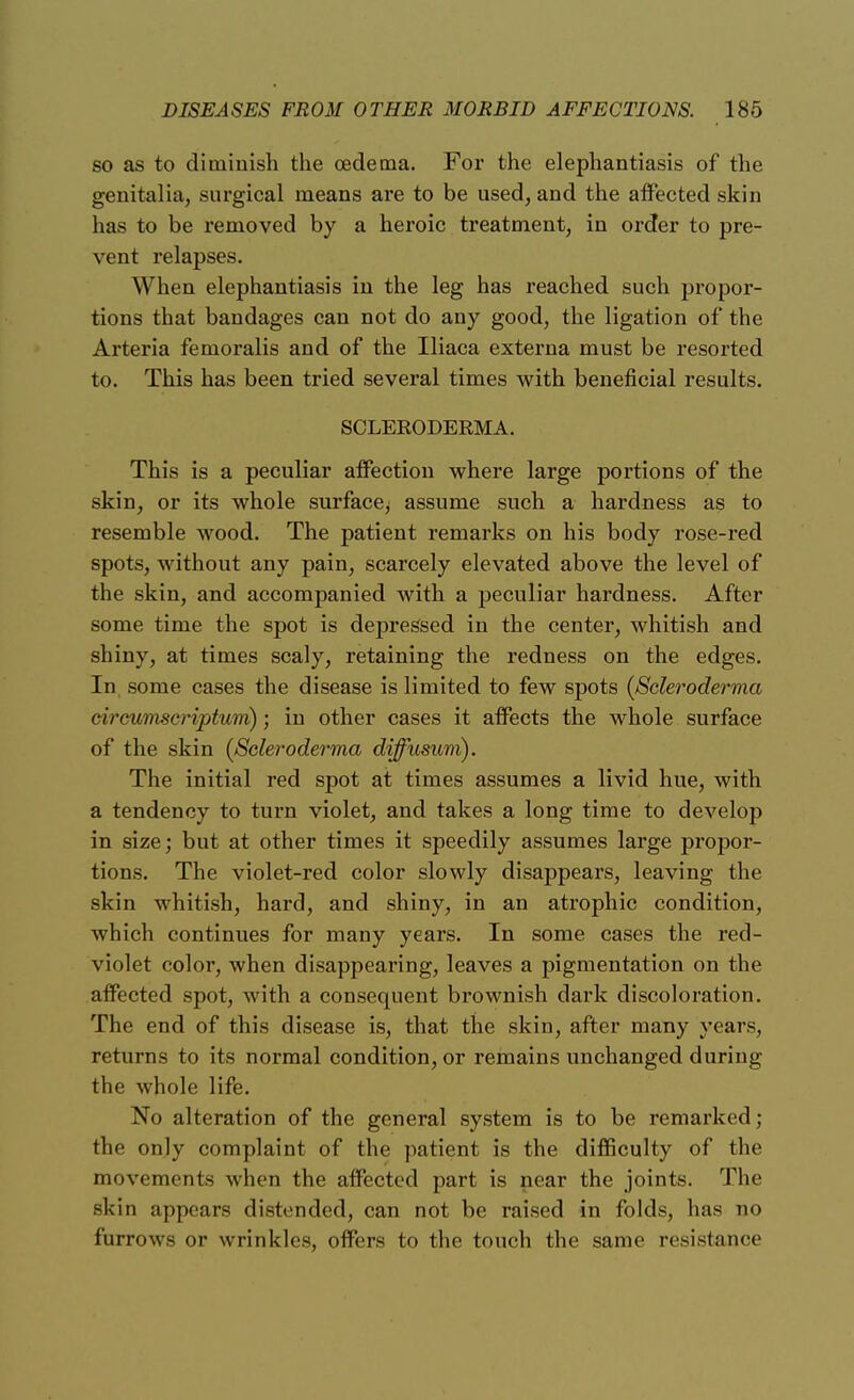 so as to diminish the oedema. For the elephantiasis of the genitalia, surgical means are to be used, and the affected skin has to be removed by a heroic treatment, in order to pre- vent relapses. When elephantiasis in the leg has reached such propor- tions that bandages can not do any good, the ligation of the Arteria femoralis and of the Iliaca externa must be resorted to. This has been tried several times with beneficial results. SCLERODERMA. This is a peculiar affection where large portions of the skin, or its whole surface^ assume such a hardness as to resemble wood. The patient remarks on his body rose-red spots, without any pain, scarcely elevated above the level of the skin, and accompanied with a peculiar hardness. After some time the spot is depressed in the center, whitish and shiny, at times scaly, retaining the redness on the edges. In some cases the disease is limited to few spots {Scleroderma circumscriptum); in other cases it affects the whole surface of the skin (Scleroderma diffusum). The initial red spot at times assumes a livid hue, with a tendency to turn violet, and takes a long time to develop in size; but at other times it speedily assumes large propor- tions. The violet-red color slowly disappears, leaving the skin whitish, hard, and shiny, in an atrophic condition, which continues for many years. In some cases the red- violet color, when disappearing, leaves a pigmentation on the affected spot, with a consequent brownish dark discoloration. The end of this disease is, that the skin, after many years, returns to its normal condition, or remains unchanged during the whole life. No alteration of the general system is to be remarked; the only complaint of the patient is the difficulty of the movements when the affected part is near the joints. The skiu appears distended, can not be raised in folds, has no furrows or wrinkles, offers to the touch the same resistance