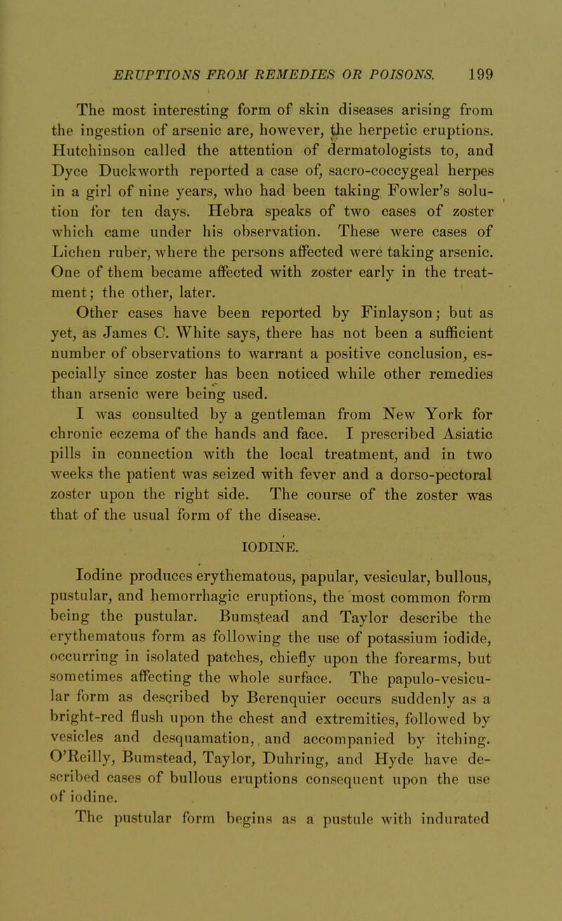 The most interesting form of skin diseases arising from the ingestion of arsenic are, however, the herpetic eruptions. Hutchinson called the attention of dermatologists to, and Dyce Duckworth reported a case of, sacro-coccygeal herpes in a girl of nine years, who had been taking Fowler's solu- tion for ten days. Hebra speaks of two cases of zoster which came under his observation. These were cases of Lichen ruber, where the persons affected were taking arsenic. One of them became affected with zoster early in the treat- ment; the other, later. Other cases have been reported by Finlayson; but as yet, as James C. White says, there has not been a sufficient number of observations to warrant a positive conclusion, es- pecially since zoster has been noticed while other remedies than arsenic were being used. I was consulted by a gentleman from New York for chronic eczema of the hands and face. I prescribed Asiatic pills in connection with the local treatment, and in two weeks the patient was seized with fever and a dorso-pectoral zoster upon the right side. The course of the zoster was that of the usual form of the disease. IODINE. Iodine produces erythematous, papular, vesicular, bullous, pustular, and hemorrhagic eruptions, the most common form being the pustular. Bumstead and Taylor describe the erythematous form as following the use of potassium iodide, occurring in isolated patches, chiefly upon the forearms, but sometimes affecting the whole surface. The papulo-vesicu- lar form as described by Berenquier occurs suddenly as a bright-red flush upon the chest and extremities, followed by vesicles and desquamation,, and accompanied by itching. O'Reilly, Bumstead, Taylor, Duhring, and Hyde have de- scribed cases of bullous eruptions consequent upon the use of iodine. The pustular form begins as a pustule with indurated