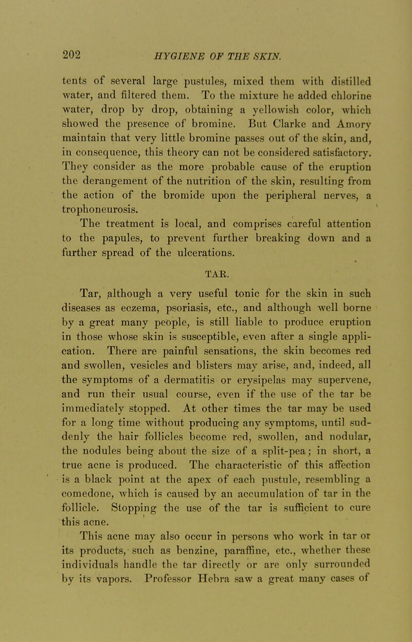 tents of several large pustules, mixed them with distilled water, and filtered them. To the mixture he added chlorine water, drop by drop, obtaining a yellowish color, which showed the presence of bromine. But Clarke and Amory maintain that very little bromine passes out of the skin, and, in consequence, this theory can not be considered satisfactory. They consider as the more probable cause of the eruption the derangement of the nutrition of the skin, resulting from the action of the bromide upon the peripheral nerves, a trophoneurosis. The treatment is local, and comprises careful attention to the papules, to prevent further breaking down and a further spread of the ulcerations. TAK. Tar, although a very useful tonic for the skin in such diseases as eczema, psoriasis, etc., and although well borne by a great many people, is still liable to produce eruption in those whose skin is susceptible, even after a single appli- cation. There are painful sensations, the skin becomes red and swollen, vesicles and blisters may arise, and, indeed, all the symptoms of a dermatitis or erysipelas may supervene, and run their usual course, even if the use of the tar be immediately stopped. At other times the tar may be used for a long time without producing any symptoms, until sud- denly the hair follicles become red, swollen, and nodular, the nodules being about the size of a split-pea; in short, a true acne is produced. The characteristic of this affection is a black point at the apex of each pustule, resembling a comedone, which is caused by an accumulation of tar in the follicle. Stopping the use of the tar is sufficient to cure this acne. This acne may also occur in persons who work in tar or its products, such as benzine, paraflfine, etc., whether these individuals handle the tar directly or are only surrounded by its vapors. Professor Hebra saw a great many cases of