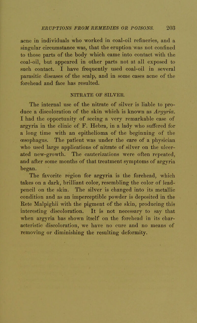 acne in individuals who worked in coal-oil refineries, and a singular circumstance was, that the eruption was not confined to those parts of the body which came into contact with the coal-oil, but appeared in other parts not at all exposed to such contact. I have frequently used coal-oil in several parasitic diseases of the scalp, and in some cases acne of the forehead and face has resulted. NITRATE OF SILVER. The internal use of the nitrate of silver is liable to pro- duce a discoloration of the skin which is known as Argyria. I had the opportunity of seeing a very remarkable case of argyria in the clinic of F. Hebra, in a lady who suffered for a long time with an epithelioma of the beginning of the oesophagus. The patient was under the care of a physician who used large applications of nitrate of silver on the ulcer- ated new-growth. The cauterizations were often repeated, and after some months of that treatment symptoms of argyria began. The favorite region for argyria is the forehead, which takes on a dark, brilliant color, resembling the color of lead- pencil on the skin. The silver is changed into its metallic condition and as an imperceptible powder is deposited in the Rete Malpighii with the pigment of the skin, producing this interesting discoloration. It is not necessary to say that when argyria has shown itself on the forehead in its char- acteristic discoloration, we have no cure and no means of removing or diminishing the resulting deformity. i