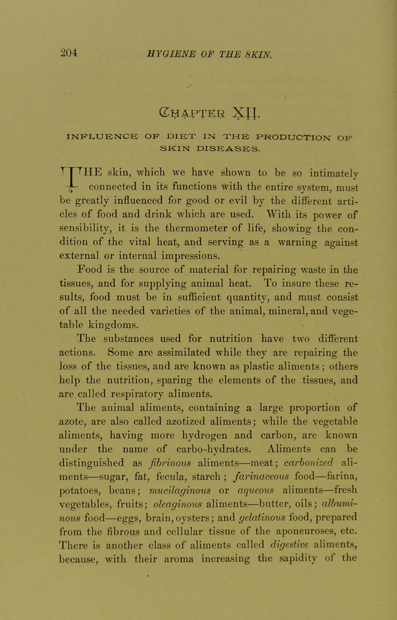 INFLUENCE OK DIET IN THE PRODUCTION OF SKIN DISEASES. THE skin, which we have shown to be so intimately connected in its functions with the entire system, must be greatly influenced for good or evil by the different arti- cles of food and drink which are used. With its power of sensibility, it is the thermometer of life, showing the con- dition of the vital heat, and serving as a warning against external or internal impressions. Food is the source of material for repairing waste in the tissues, and for supplying animal heat. To insure these re- sults, food must be in sufficient quantity, and must consist of all the needed varieties of the animal, mineral, and vege- table kingdoms. The substances used for nutrition have two different actions. Some are assimilated while they are repairing the loss of the tissues, and are known as plastic aliments; others help the nutrition, sparing the elements of the tissues, and are called respiratory aliments. The animal aliments, containing a large proportion of azote, are also called azotized aliments; while the vegetable aliments, having more hydrogen and carbon, are known under the name of carbo-hydrates. Aliments can be distinguished as fibrinous aliments—meat; carbonized ali- ments—sugar, fat, fecula, starch ; farinaceous food—farina, potatoes, beans; mucilaginous or aqueous aliments—fresh vegetables, fruits; oleaginous aliments—butter, oils; albumi- nous food—eggs, brain,oysters; and gelatinous food, prepared from the fibrous and cellular tissue of the aponeuroses, etc. There is another class of aliments called digestive aliments, because, with their aroma increasing the sapidity of (he