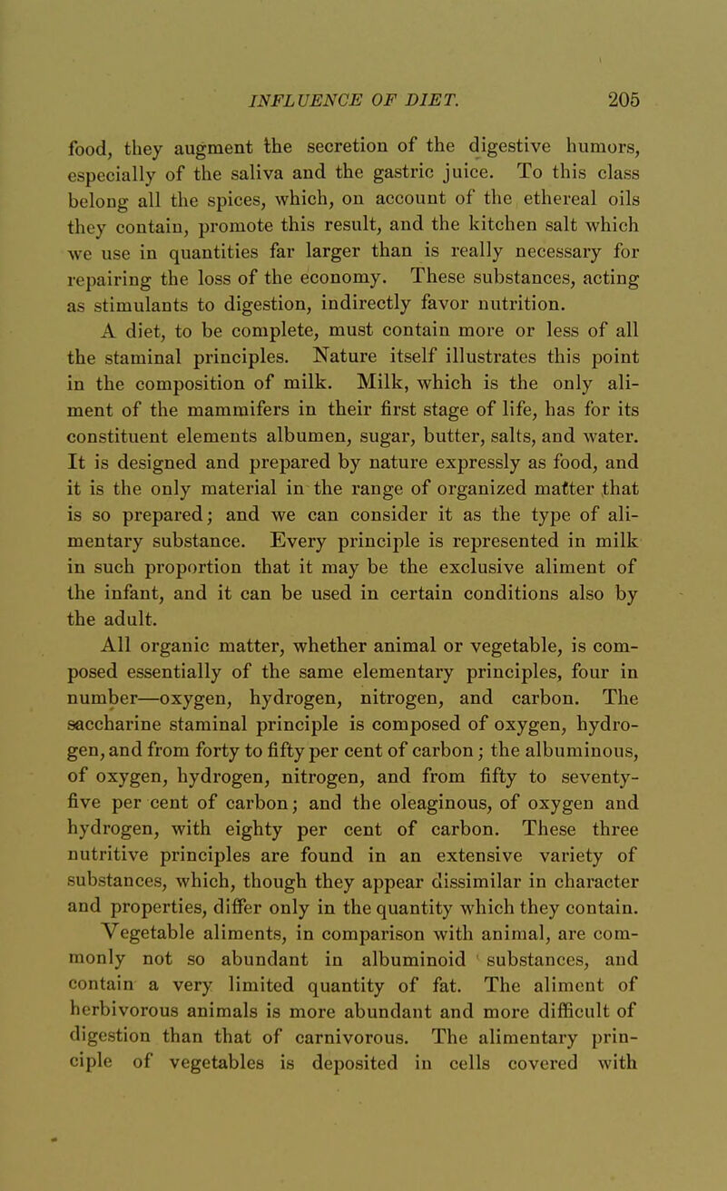 food, they augment the secretion of the digestive humors, especially of the saliva and the gastric juice. To this class belong all the spices, which, on account of the ethereal oils they contain, promote this result, and the kitchen salt which we use in quantities far larger than is really necessary for repairing the loss of the economy. These substances, acting as stimulants to digestion, indirectly favor nutrition. A diet, to be complete, must contain more or less of all the staminal principles. Nature itself illustrates this point in the composition of milk. Milk, which is the only ali- ment of the mammifers in their first stage of life, has for its constituent elements albumen, sugar, butter, salts, and water. It is designed and prepared by nature expressly as food, and it is the only material in the range of organized matter that is so prepared; and we can consider it as the type of ali- mentary substance. Every principle is represented in milk in such proportion that it may be the exclusive aliment of the infant, and it can be used in certain conditions also by the adult. All organic matter, whether animal or vegetable, is com- posed essentially of the same elementary principles, four in number—oxygen, hydrogen, nitrogen, and carbon. The saccharine staminal principle is composed of oxygen, hydro- gen, and from forty to fifty per cent of carbon; the albuminous, of oxygen, hydrogen, nitrogen, and from fifty to seventy- five per cent of carbon; and the oleaginous, of oxygen and hydrogen, with eighty per cent of carbon. These three nutritive principles are found in an extensive variety of substances, which, though they appear dissimilar in character and properties, differ only in the quantity which they contain. Vegetable aliments, in comparison with animal, are com- monly not so abundant in albuminoid substances, and contain a very limited quantity of fat. The aliment of herbivorous animals is more abundant and more difficult of digestion than that of carnivorous. The alimentary prin- ciple of vegetables is deposited in cells covered with