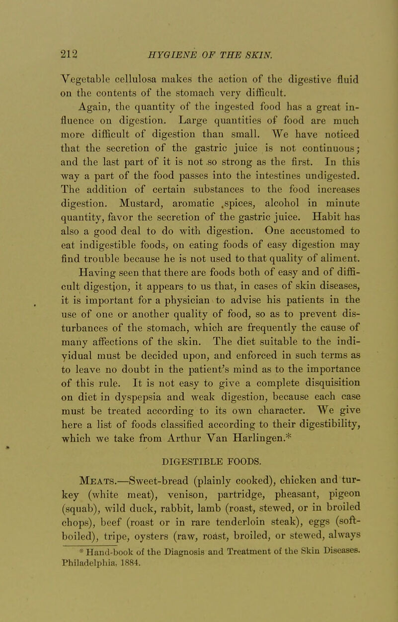 Vegetable cellulosa makes the action of the digestive fluid on the contents of the stomach very difficult. Again, the quantity of the ingested food has a great in- fluence on digestion. Large quantities of food are much more difficult of digestion than small. We have noticed that the secretion of the gastric juice is not continuous; and the last part of it is not .so strong as the first. In this way a part of the food passes into the intestines undigested. The addition of certain substances to the food increases digestion. Mustard, aromatic .spices, alcohol in minute quantity, favor the secretion of the gastric juice. Habit has also a good deal to do with digestion. One accustomed to eat indigestible foods, on eating foods of easy digestion may find trouble because he is not used to that quality of aliment. Having seen that there are foods both of easy and of diffi- cult digestion, it appears to us that, in cases of skin diseases, it is important for a physician to advise his patients in the use of one or another quality of food, so as to prevent dis- turbances of the stomach, which are frequently the cause of many affections of the skin. The diet suitable to the indi- vidual must be decided upon, and enforced in such terms as to leave no doubt in the patient's mind as to the importance of this rule. It is not easy to give a complete disquisition on diet in dyspepsia and weak digestion, because each case must be treated according to its own character. We give here a list of foods classified according to their digestibility, which we take from Arthur Van Harlingen.* DIGESTIBLE FOODS. Meats.—Sweet-bread (plainly cooked), chicken and tur- key (white meat), venison, partridge, pheasant, pigeon (squab), wild duck, rabbit, lamb (roast, stewed, or in broiled chops), beef (roast or in rare tenderloin steak), eggs (soft- boiled), tripe, oysters (raw, roast, broiled, or stewed, always * Hand-book of the Diagnosis and Treatment of the Skin Diseases. Philadelphia, 1884.