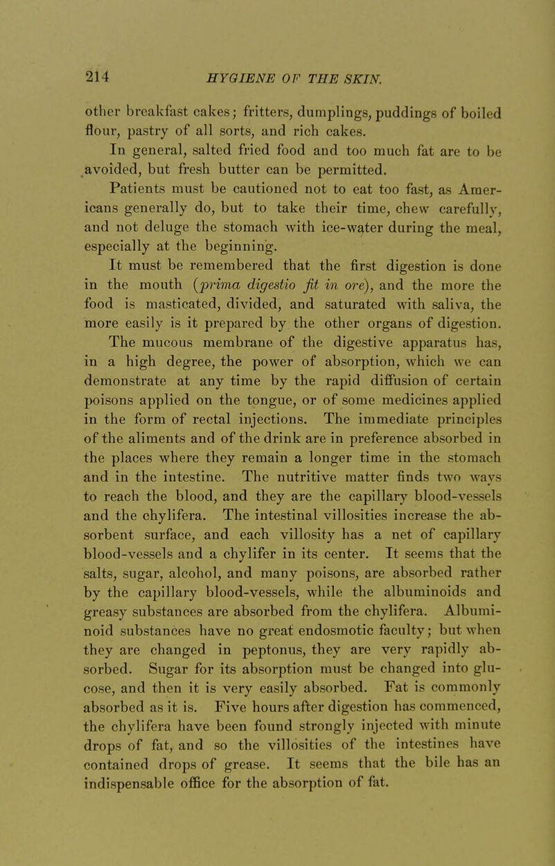 other breakfast cakes; fritters, dumplings, puddings of boiled flour, pastry of all sorts, and rich cakes. In general, salted fried food and too much fat are to be avoided, but fresh butter can be permitted. Patients must be cautioned not to eat too fast, as Amer- icans generally do, but to take their time, chew carefully, and not deluge the stomach with ice-water during the meal, especially at the beginning. It must be remembered that the first digestion is done in the mouth (prima digestio fit in ore), and the more the food is masticated, divided, and saturated with saliva, the more easily is it prepared by the other organs of digestion. The mucous membrane of the digestive apparatus has, in a high degree, the power of absorption, which we can demonstrate at any time by the rapid diffusion of certain poisons applied on the tongue, or of some medicines applied in the form of rectal injections. The immediate principles of the aliments and of the drink are in preference absorbed in the places where they remain a longer time in the stomach and in the intestine. The nutritive matter finds two ways to reach the blood, and they are the capillary blood-vessels and the chylifera. The intestinal villosities increase the ab- sorbent surface, and each villosity has a net of capillary blood-vessels and a chylifer in its center. It seems that the salts, sugar, alcohol, and many poisons, are absorbed rather by the capillary blood-vessels, while the albuminoids and greasy substances are absorbed from the chylifera. Albumi- noid substances have no great endosmotic faculty; but when they are changed in peptonus, they are very rapidly ab- sorbed. Sugar for its absorption must be changed into glu- cose, and then it is very easily absorbed. Fat is commonly absorbed as it is. Five hours after digestion has commenced, the chylifera have been found strongly injected with minute drops of fat, and so the villosities of the intestines have contained drops of grease. It seems that the bile has an indispensable office for the absorption of fat.