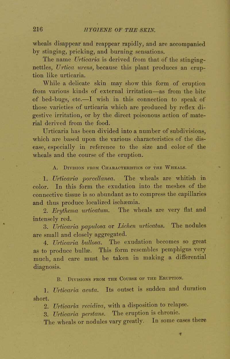 wheals disappear and reappear rapidly, and are accompanied by stinging, pricking, and burning sensations. The name Urticaria is derived from that of the stinging- nettles, Urtica urens, because this plant produces an erup- tion like urticaria. While a delicate skin may show this form of eruption from various kinds of external irritation—as from the bite of bed-bugs, etc.—I wish in this connection to speak of those varieties of urticaria which are produced by reflex di- gestive irritation, or by the direct poisonous action of mate- rial derived from the food. Urticaria has been divided into a number of subdivisions, which are based upon the various characteristics of the dis- ease, especially in reference to the size and color of the wheals and the course of the eruption. A. Division from Characteristics of the Wheals. 1. Urticaria porcellanea. The wheals are whitish in color. In this form the exudation into the meshes of the connective tissue is so abundant as to compress the capillaries and thus produce localized ischsemia. 2. Erythema urticatum. The wheals are very flat and intensely red. 3. Urticaria papulosa or Lichen urticatus. The nodules are small and closely aggregated. 4. Urticaria bullosa. The exudation becomes so great as to produce bullae. This form resembles pemphigus very much, and care must be taken in making a differential diagnosis. B. Divisions from the Course of the Eruption. 1. Urticaria acuta. Its outset is sudden and duration short. 2. Urticaria recidiva, with a disposition to relapse. 3. Urticaria perstans. The eruption is chronic. The wheals or nodules vary greatly. In some cases there