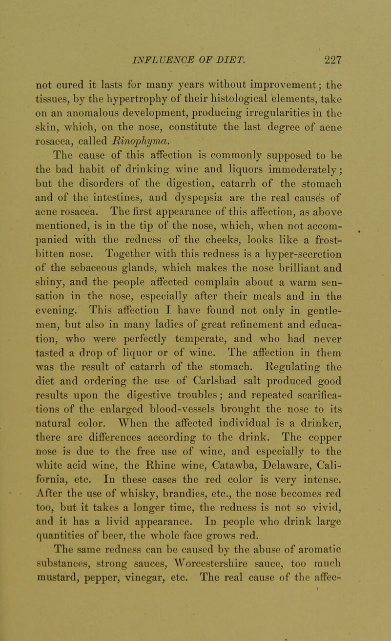 not cured it lasts for many years without improvement; the tissues, by the hypertrophy of their histological elements, take on an anomalous development, producing irregularities in the skin, which, on the nose, constitute the last degree of acne rosacea, called Rinophyma. The cause of this affection is commonly supposed to be the bad habit of drinking wine and liquors immoderately; but the disorders of the digestion, catarrh of the stomach and of the intestines, and dyspepsia are the real cause's of acne rosacea. The first appearance of this affection, as above mentioned, is in the tip of the nose, which, when not accom- panied with the redness of the cheeks, looks like a frost- bitten nose. Together with this redness is a hyper-secretion of the sebaceous glands, which makes the nose brilliant and shiny, and the people affected complain about a warm sen- sation in the nose, especially after their meals and in the evening. This affection I have found not only in gentle- men, but also in many ladies of great refinement and educa- tion, who were perfectly temperate, and who had never tasted a drop of liquor or of wine. The affection in them was the result of catarrh of the stomach. Regulating the diet and ordering the use of Carlsbad salt produced good results upon the digestive troubles; and repeated scarifica- tions of the enlarged blood-vessels brought the nose to its natural color. When the affected individual is a drinker, there are differences according to the drink. The copper nose is due to the free use of wine, and especially to the white acid wine, the Rhine wine, Catawba, Delaware, Cali- fornia, etc. In these cases the red color is very intense. After the use of whisky, brandies, etc., the nose becomes red too, but it takes a longer time, the redness is not so vivid, and it has a livid appearance. In people who drink large quantities of beer, the whole face grows red. The same redness can be caused by the abuse of aromatic substances, strong sauces, Worcestershire sauce, too much mustard, pepper, vinegar, etc. The real cause of the affec-