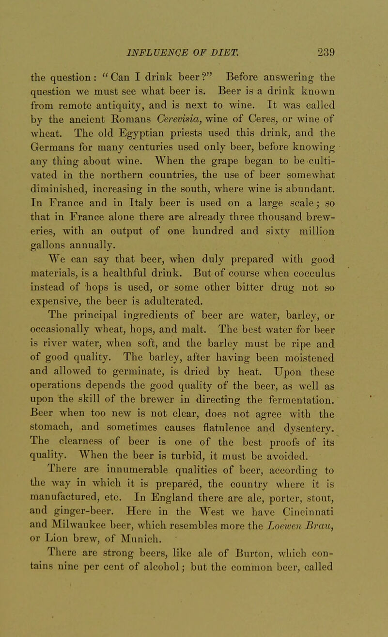 the question :  Can I drink beer ? Before answering the question we must see what beer is. Beer is a drink known from remote antiquity, and is next to wine. It was called by the ancient Romans Cerewsia, wine of Ceres, or wine of wheat. The old Egyptian priests used this drink, and the Germans for many centuries used only beer, before knowing any thing about wine. When the grape began to be culti- vated in the northern countries, the use of beer somewhat diminished, increasing in the south, where wine is abundant. In France and in Italy beer is used on a large scale; so that in France alone there are already three thousand brew- eries, with an output of one hundred and sixty million gallons annually. We can say that beer, when duly prepared with good materials, is a healthful drink. But of course when cocculus instead of hops is used, or some other bitter drug not so expensive, the beer is adulterated. The principal ingredients of beer are water, barley, or occasionally wheat, hops, and malt. The best water for beer is river water, when soft, and the barley must be ripe and of good quality. The barley, after having been moistened and allowed to germinate, is dried by heat. Upon these operations depends the good quality of the beer, as well as upon the skill of the brewer in directing the fermentation. Beer when too new is not clear, does not agree with the stomach, and sometimes causes flatulence and dysentery. The clearness of beer is one of the best proofs of its quality. When the beer is turbid, it must be avoided. There are innumerable qualities of beer, according to the way in which it is prepared, the country where it is manufactured, etc. In England there are ale, porter, stout, and ginger-beer. Here in the West we have Cincinnati and Milwaukee beer, which resembles more the Loewen Brau, or Lion brew, of Munich. There are strong beers, like ale of Burton, which con- tains nine per cent of alcohol; but the common beer, called
