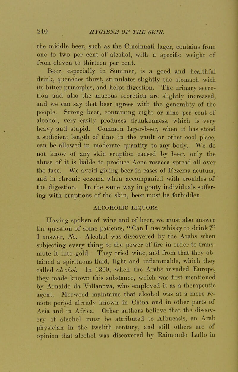 the middle beer, such as the Cincinnati lager, contains from one to two per cent of alcohol, with a specific weight of from eleven to thirteen per cent. Beer, especially in Summer, is a good and healthful drink, quenches thirst, stimulates slightly the stomach with its bitter principles, and helps digestion. The urinary secre- tion and also the mucous secretion are slightly increased, and we can say that beer agrees with the generality of the people. Strong beer, containing eight or nine per cent of alcohol, very easily produces drunkenness, which is very heavy and stupid. Common lager-beer, when it has stood a sufficient length of time in the vault or other cool place, can be allowed in moderate quantity to any body. We do not know of any skin eruption caused by beer, only the abuse of it is liable to produce Acne rosacea spread all over the face. We avoid giving beer in cases of Eczema acutum, and in chronic eczema when accompanied with troubles of the digestion. In the same way in gouty individuals suffer- ing with eruptions of the skin, beer must be forbidden. ALCOHOLIC LIQUORS. Having spoken of wine and of beer, we must also answer the question of some patients, Can I use whisky to drink? I answer, No. Alcohol was discovered by the Arabs when subjecting every thing to the power of fire in order to trans- mute it into gold. They tried wine, and from that they ob- tained a spirituous fluid, light and inflammable, which they called alcohol. In 1300, when the Arabs invaded Europe, they made known this substance, which was first mentioned by Arnaldo da Villanova, who employed it as a therapeutic agent. Morwood maintains that alcohol Avas at a more re- mote period already known in China and in other parts of Asia and in Africa. Other authors believe that the discov- ery of alcohol must be attributed to Albucasis, an Arab physician in the twelfth century, and still others are of opinion that alcohol was discovered by Rairaondo Lullo in