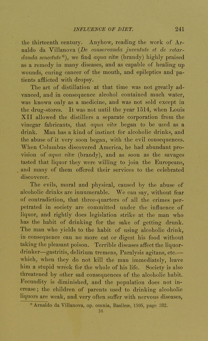 the thirteenth century. Anyhow, reading the work of Ar- naldo da Villanova (De conservanda juventute et de retar- danda senectute*), we find aqua vitce (brandy) highly praised as a remedy in many diseases, and as capable of healing up wounds, curing cancer of the mouth, and epileptics and pa- tients afflicted with dropsy. The art of distillation at that time was not greatly ad- vanced, and in consequence alcohol contained much water, was known only as a medicine, and was not sold except in the drug-stores. It was not until the year 1514, when Louis XII allowed the distillers a separate corporation from the vinegar fabricants, that aqua vitce began to be used as a drink. Man has a kind of instinct for alcoholic drinks, and the abuse of it very soon began, with the evil consequences. When Columbus discovered America, he had abundant pro- vision of aqua vitce (brandy), and as soon as the savages tasted that liquor they were willing to join the Europeans, , and many of them offered their services to the celebrated discoverer. The evils, moral and physical, caused by the abuse of alcoholic drinks are innumerable. We can say, without fear of contradiction, that three-quarters of all the crimes per- petrated in society are committed under the influence of liquor, and rightly does legislation strike at the man who has the habit of drinking for the sake of getting drunk. The man who yields to the habit of using alcoholic drink, in consequence can no more eat or digest his food without taking the pleasant poison. Terrible diseases affect the liquor- drinker—gastritis, delirium tremens, Paralysis agitans, etc.— which, when they do not kill the man immediately, leave him a stupid wreck for the whole of his life. Society is also threatened by other sad consequences of the alcoholic habit. Fecundity is diminished, and the population does not in- crease ; the children of parents used to drinking alcoholic liquors are weak, and. very often suffer with nervous diseases, * Arnaldo da Villanova, op. omnia, Basilese, 1595, page 332. 16