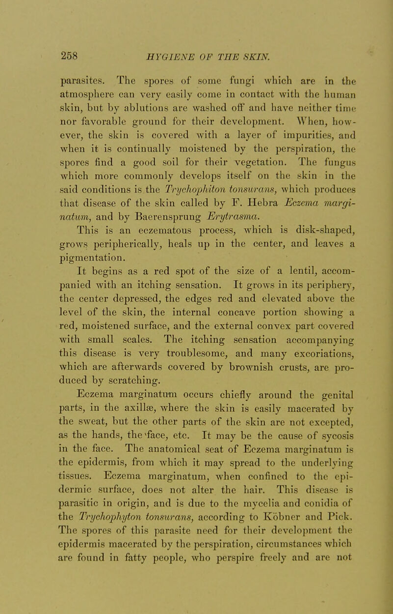 parasites. The spores of some fungi which are in the atmosphere can very easily come in contact with the human skin, but by ablutions are washed off and have neither time nor favorable ground for their development. When, how - ever, the skin is covered with a layer of impurities, and when it is continually moistened by the perspiration, the spores find a good soil for their vegetation. The fungus which more commonly develops itself on the skin in the said conditions is the Trychophiton tonsurans, which produces that disease of the skin called by F. Hebra Eczema margi- natum, and by Baerensprung Erytrasma. This is an eczematous process, which is disk-shaped, grows peripherically, heals up in the center, and leaves a pigmentation. It begins as a red spot of the size of a lentil, accom- panied with an itching sensation. It grows in its periphery, the center depressed, the edges red and elevated above the level of the skin, the internal concave portion showing a red, moistened surface, and the external convex part covered with small scales. The itching sensation accompanying this disease is very troublesome, and many excoriations, which are afterwards covered by brownish crusts, are pro- duced by scratching. Eczema marginatum occurs chiefly around the genital parts, in the axilla?, where the skin is easily macerated by the sweat, but the other parts of the skin are not excepted, as the hands, the-face, etc. It may be the cause of sycosis in the face. The anatomical seat of Eczema marginatum is the epidermis, from which it may spread to the underlying tissues. Eczema marginatum, when confined to the epi- dermic surface, does not alter the hair. This disease is parasitic in origin, and is due to the mycelia and conidia of the Trychophyton tonsurans, according to Kbbner and Pick. The spores of this parasite need for their development the epidermis macerated by the perspiration, circumstances which are found in fatty people, who perspire freely and are not
