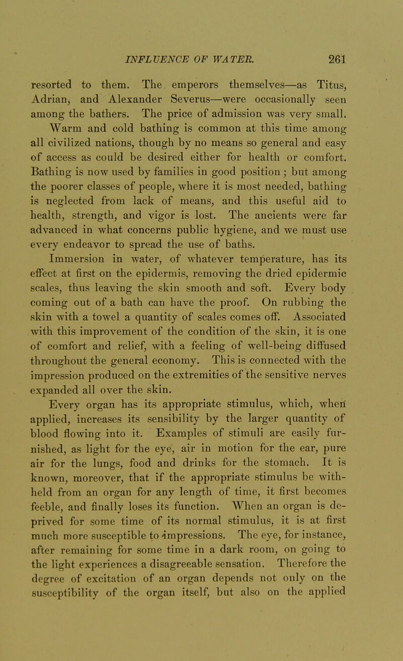 resorted to them. The emperors themselves—as Titus, Adrian, and Alexander Severus—were occasionally seen among the bathers. The price of admission was very small. Warm and cold bathing is common at this time among all civilized nations, though by no means so general and easy of access as could be desired either for health or comfort. Bathing is now used by families in good position ; but among the poorer classes of people, where it is most needed, bathing is neglected from lack of means, and this useful aid to health, strength, and vigor is lost. The ancients were far advauced in what concerns public hygiene, and we must use every endeavor to spread the use of baths. Immersion in water, of whatever temperature, has its effect at first on the epidermis, removing the dried epidermic scales, thus leaving the skin smooth and soft. Every body coming out of a bath can have the proof. On rubbing the skin with a towel a quantity of scales comes off. Associated with this improvement of the condition of the skin, it is one of comfort and relief, with a feeling of well-being diffused throughout the general economy. This is connected with the impression produced on the extremities of the sensitive nerves expanded all over the skin. Every organ has its appropriate stimulus, which, when applied, increases its sensibility by the larger quantity of blood flowing into it. Examples of stimuli are easily fur- nished, as light for the eye, air in motion for the ear, pure air for the lungs, food and drinks for the stomach. It is known, moreover, that if the appropriate stimulus be with- held from an organ for any length of time, it first becomes feeble, and finally loses its function. When an organ is de- prived for some time of its normal stimulus, it is at first much more susceptible to -impressions. The eye, for instance, after remaining for some time in a dark room, on going to the light experiences a disagreeable sensation. Therefore the degree of excitation of an organ depends not only on the susceptibility of the organ itself, but also on the applied