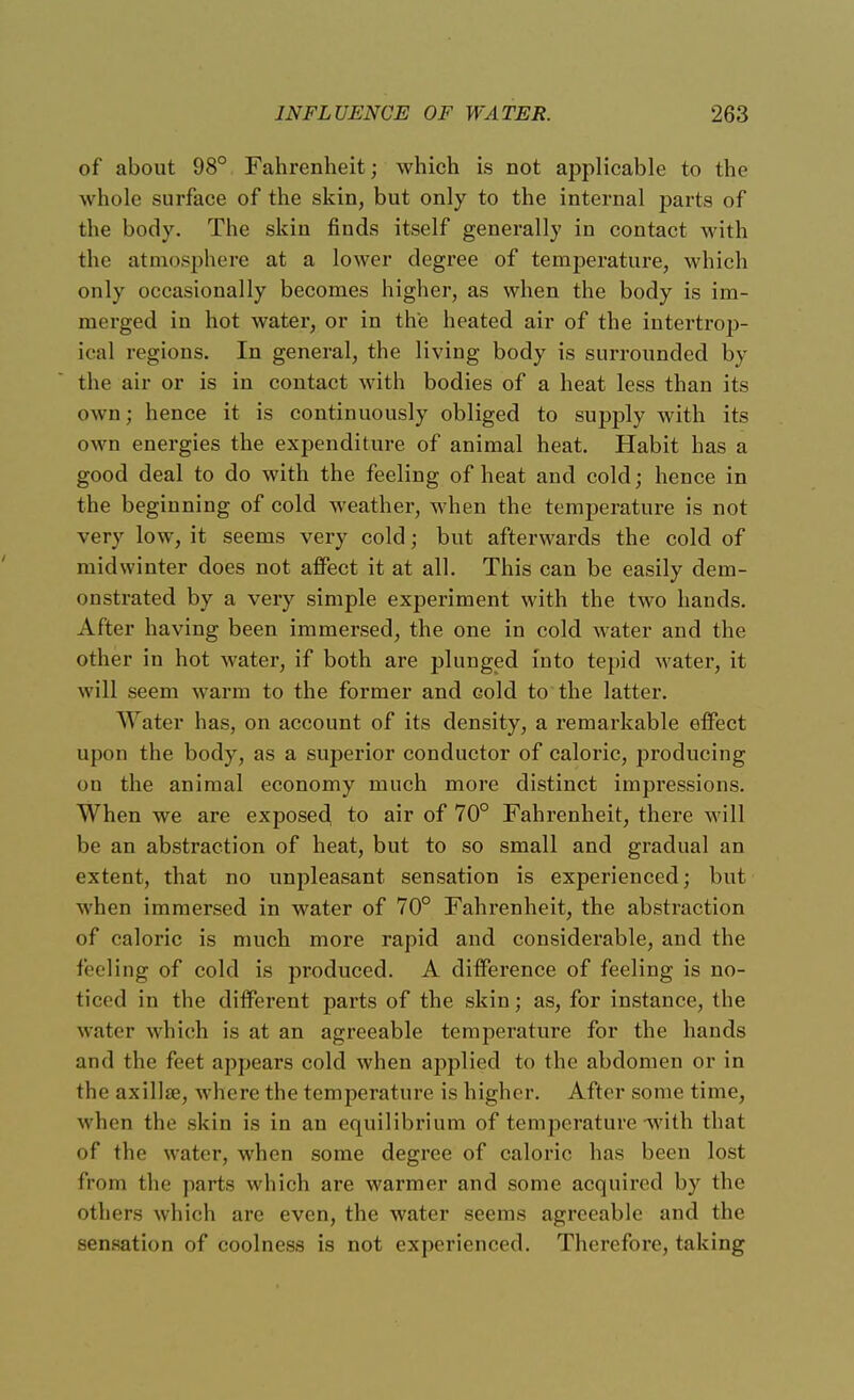 of about 98° Fahrenheit; which is not applicable to the whole surface of the skin, but only to the internal parts of the body. The skin finds itself generally in contact with the atmosphere at a lower degree of temperature, which only occasionally becomes higher, as when the body is im- merged in hot water, or in the heated air of the intertrop- ical regions. In general, the living body is surrounded by the air or is in contact with bodies of a heat less than its own; hence it is continuously obliged to supply with its own energies the expenditure of animal heat. Habit has a good deal to do with the feeling of heat and cold; hence in the beginning of cold weather, when the temperature is not very low, it seems very cold; but afterwards the cold of midwinter does not affect it at all. This can be easily dem- onstrated by a very simple experiment with the two hands. After having been immersed, the one in cold water and the other in hot water, if both are plunged into tepid water, it will seem warm to the former and cold to the latter. AVater has, on account of its density, a remarkable effect upon the body, as a superior conductor of caloric, producing on the animal economy much more distinct impressions. When we are exposed to air of 70° Fahrenheit, there will be an abstraction of heat, but to so small and gradual an extent, that no unpleasant sensation is experienced; but when immersed in water of 70° Fahrenheit, the abstraction of caloric is much more rapid and considerable, and the feeling of cold is produced. A difference of feeling is no- ticed in the different parts of the skin; as, for instance, the water which is at an agreeable temperature for the hands and the feet appears cold when applied to the abdomen or in the axillae, where the temperature is higher. After some time, when the skin is in an equilibrium of temperature with that of the water, when some degree of caloric has been lost from flie parts which are warmer and some acquired by the others which are even, the water seems agreeable and the sensation of coolness is not experienced. Therefore, taking