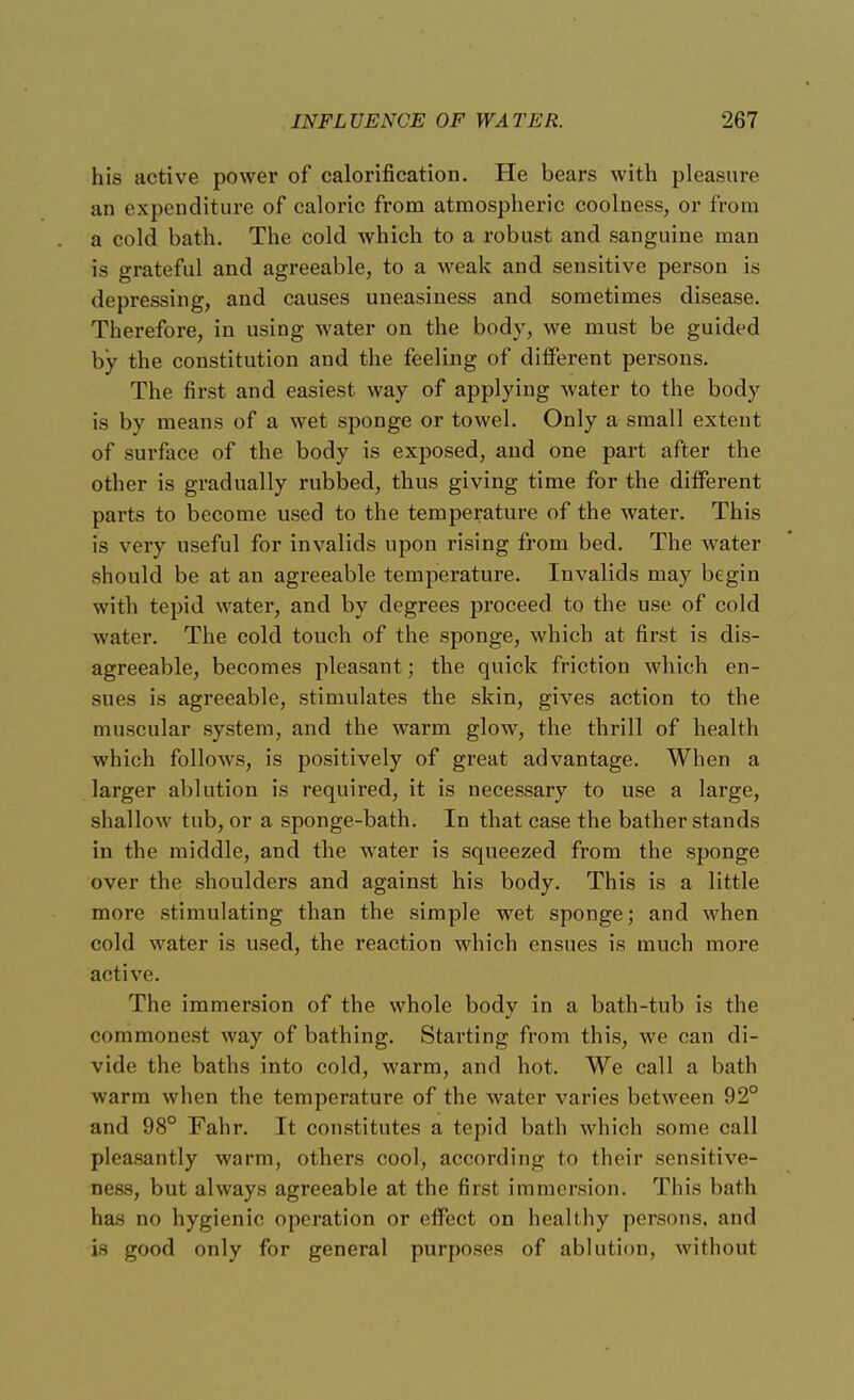 his active power of calorification. He bears with pleasure an expenditure of caloric from atmospheric coolness, or from a cold bath. The cold which to a robust and sanguine man is grateful and agreeable, to a weak and sensitive person is depressing, and causes uneasiness and sometimes disease. Therefore, in using water on the body, we must be guided by the constitution and the feeling of different persons. The first and easiest way of applying water to the body is by means of a wet sponge or towel. Only a small extent of surface of the body is exposed, and one part after the other is gradually rubbed, thus giving time for the different parts to become used to the temperature of the water. This is very useful for invalids upon rising from bed. The water should be at an agreeable temperature. Invalids may begin with tepid water, and by degrees proceed to the use of cold water. The cold touch of the sponge, which at first is dis- agreeable, becomes pleasant; the quick friction which en- sues is agreeable, stimulates the skin, gives action to the muscular system, and the warm glow, the thrill of health which follows, is positively of great advantage. When a larger ablution is required, it is necessary to use a large, shallow tub, or a sponge-bath. In that case the bather stands in the middle, and the water is squeezed from the sponge over the shoulders and against his body. This is a little more stimulating than the simple wet sponge; and when cold water is used, the reaction which ensues is much more active. The immersion of the whole body in a bath-tub is the commonest way of bathing. Starting from this, we can di- vide the baths into cold, warm, and hot. We call a bath warm when the temperature of the water varies between 92° and 98° Fahr. It constitutes a tepid bath which some call pleasantly warm, others cool, according to their sensitive- ness, but always agreeable at the first immersion. This bath has no hygienic operation or effect on healthy persons, and is good only for general purposes of ablution, without